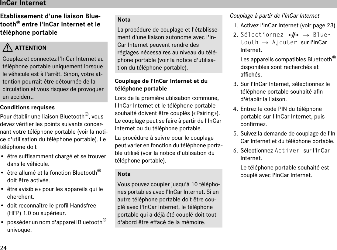 24Etablissement d&apos;une liaison Blue-tooth® entre l&apos;InCar Internet et le  téléphone portableConditions requisesPour établir une liaison Bluetooth®, vous devez vérifier les points suivants concer-nant votre téléphone portable (voir la noti-ce d&apos;utilisation du téléphone portable). Le téléphone doit• être suffisamment chargé et se trouver dans le véhicule.• être allumé et la fonction Bluetooth® doit être activée. •être « visible » pour les appareils qui le cherchent.• doit reconnaître le profil Handsfree (HFP) 1.0 ou supérieur.• posséder un nom d&apos;appareil Bluetooth® univoque.Couplage de l&apos;InCar Internet et du  téléphone portableLors de la première utilisation commune, l&apos;InCar Internet et le téléphone portable souhaité doivent être couplés (« Pairing »). Le couplage peut se faire à partir de l&apos;InCar Internet ou du téléphone portable.La procédure à suivre pour le couplage peut varier en fonction du téléphone porta-ble utilisé (voir la notice d&apos;utilisation du  téléphone portable).Couplage à partir de l&apos;InCar Internet1. Activez l&apos;InCar Internet (voir page 23).2.Sélectionnez   씮 Blue-tooth 씮 Ajouter sur l&apos;InCar  Internet.Les appareils compatibles Bluetooth® disponibles sont recherchés et  affichés.3. Sur l&apos;InCar Internet, sélectionnez le  téléphone portable souhaité afin d&apos;établir la liaison.4. Entrez le code PIN du téléphone  portable sur l&apos;InCar Internet, puis  confirmez.5. Suivez la demande de couplage de l&apos;In-Car Internet et du téléphone portable.6. Sélectionnez Activer sur l&apos;InCar  Internet.Le téléphone portable souhaité est couplé avec l&apos;InCar Internet. GATTENTIONCouplez et connectez l&apos;InCar Internet au téléphone portable uniquement lorsque le véhicule est à l&apos;arrêt. Sinon, votre at-tention pourrait être détournée de la  circulation et vous risquez de provoquer un accident.NotaLa procédure de couplage et l&apos;établisse-ment d&apos;une liaison autonome avec l&apos;In-Car Internet peuvent rendre des réglages nécessaires au niveau du télé-phone portable (voir la notice d&apos;utilisa-tion du téléphone portable).NotaVous pouvez coupler jusqu&apos;à 10 télépho-nes portables avec l&apos;InCar Internet. Si un autre téléphone portable doit être cou-plé avec l&apos;InCar Internet, le téléphone portable qui a déjà été couplé doit tout d&apos;abord être effacé de la mémoire.InCar Internet