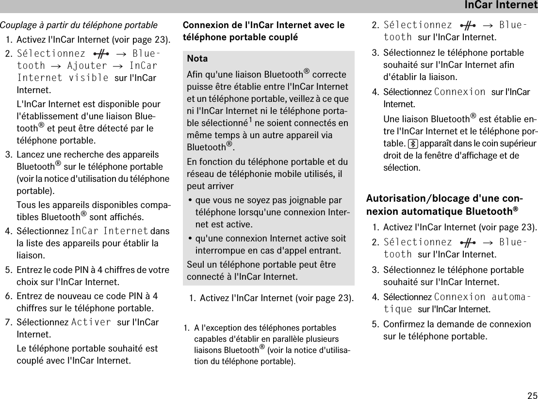 25Couplage à partir du téléphone portable1. Activez l&apos;InCar Internet (voir page 23).2.Sélectionnez   씮 Blue-tooth 씮 Ajouter 씮 InCar Internet visible sur l&apos;InCar  Internet.L&apos;InCar Internet est disponible pour l&apos;établissement d&apos;une liaison Blue-tooth® et peut être détecté par le  téléphone portable.3. Lancez une recherche des appareils Bluetooth® sur le téléphone portable (voir la notice d&apos;utilisation du téléphone portable).Tous les appareils disponibles compa-tibles Bluetooth® sont affichés.4. Sélectionnez InCar Internet dans la liste des appareils pour établir la liaison.5. Entrez le code PIN à 4 chiffres de votre choix sur l&apos;InCar Internet.6. Entrez de nouveau ce code PIN à 4 chiffres sur le téléphone portable.7. Sélectionnez Activer sur l&apos;InCar  Internet.Le téléphone portable souhaité est couplé avec l&apos;InCar Internet.Connexion de l&apos;InCar Internet avec le téléphone portable couplé1. Activez l&apos;InCar Internet (voir page 23).1. A l&apos;exception des téléphones portables  capables d&apos;établir en parallèle plusieurs liaisons Bluetooth® (voir la notice d&apos;utilisa-tion du téléphone portable).2.Sélectionnez   씮 Blue-tooth sur l&apos;InCar Internet.3. Sélectionnez le téléphone portable souhaité sur l&apos;InCar Internet afin  d&apos;établir la liaison.4. Sélectionnez Connexion sur l&apos;InCar Internet.Une liaison Bluetooth® est établie en-tre l&apos;InCar Internet et le téléphone por-table.   apparaît dans le coin supérieur droit de la fenêtre d&apos;affichage et de  sélection.Autorisation/blocage d&apos;une con-nexion automatique Bluetooth®1. Activez l&apos;InCar Internet (voir page 23).2.Sélectionnez   씮 Blue-tooth sur l&apos;InCar Internet.3. Sélectionnez le téléphone portable souhaité sur l&apos;InCar Internet.4. Sélectionnez Connexion automa-tique sur l&apos;InCar Internet.5. Confirmez la demande de connexion sur le téléphone portable.NotaAfin qu&apos;une liaison Bluetooth® correcte puisse être établie entre l&apos;InCar Internet et un téléphone portable, veillez à ce que ni l&apos;InCar Internet ni le téléphone porta-ble sélectionné1 ne soient connectés en même temps à un autre appareil via Bluetooth®.En fonction du téléphone portable et du réseau de téléphonie mobile utilisés, il peut arriver• que vous ne soyez pas joignable par téléphone lorsqu&apos;une connexion Inter-net est active.• qu&apos;une connexion Internet active soit interrompue en cas d&apos;appel entrant.Seul un téléphone portable peut être connecté à l&apos;InCar Internet.InCar Internet