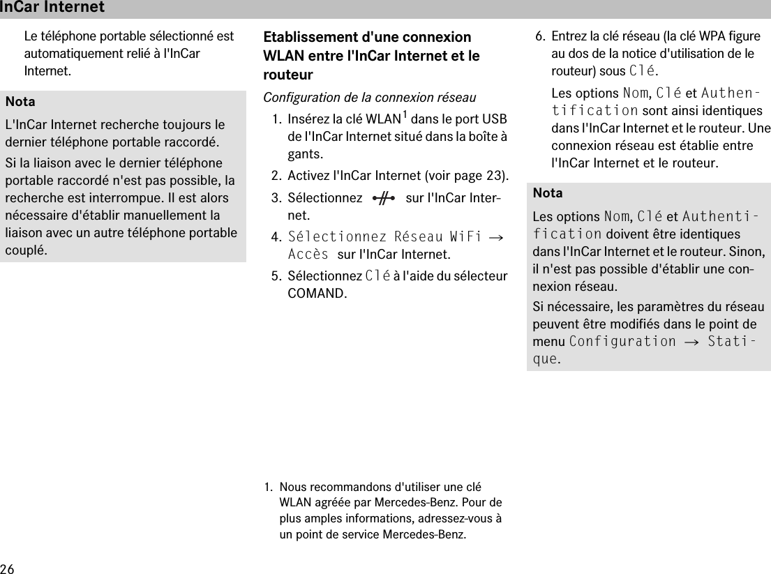 26Le téléphone portable sélectionné est automatiquement relié à l&apos;InCar  Internet.Etablissement d&apos;une connexion WLAN entre l&apos;InCar Internet et le  routeurConfiguration de la connexion réseau1. Insérez la clé WLAN1 dans le port USB de l&apos;InCar Internet situé dans la boîte à gants.2. Activez l&apos;InCar Internet (voir page 23).3. Sélectionnez   sur l&apos;InCar Inter-net.4.Sélectionnez Réseau WiFi 씮 Accès sur l&apos;InCar Internet.5. Sélectionnez Clé à l&apos;aide du sélecteur COMAND.6. Entrez la clé réseau (la clé WPA figure  au dos de la notice d&apos;utilisation de le  routeur) sous Clé.Les options Nom, Clé et Authen-tification sont ainsi identiques dans l&apos;InCar Internet et le routeur. Une connexion réseau est établie entre l&apos;InCar Internet et le routeur.NotaL&apos;InCar Internet recherche toujours le dernier téléphone portable raccordé. Si la liaison avec le dernier téléphone portable raccordé n&apos;est pas possible, la recherche est interrompue. Il est alors nécessaire d&apos;établir manuellement la liaison avec un autre téléphone portable couplé.1. Nous recommandons d&apos;utiliser une clé WLAN agréée par Mercedes-Benz. Pour de plus amples informations, adressez-vous à un point de service Mercedes-Benz.NotaLes options Nom, Clé et Authenti-fication doivent être identiques dans l&apos;InCar Internet et le routeur. Sinon, il n&apos;est pas possible d&apos;établir une con-nexion réseau.Si nécessaire, les paramètres du réseau peuvent être modifiés dans le point de menu Configuration 씮 Stati-que.InCar Internet