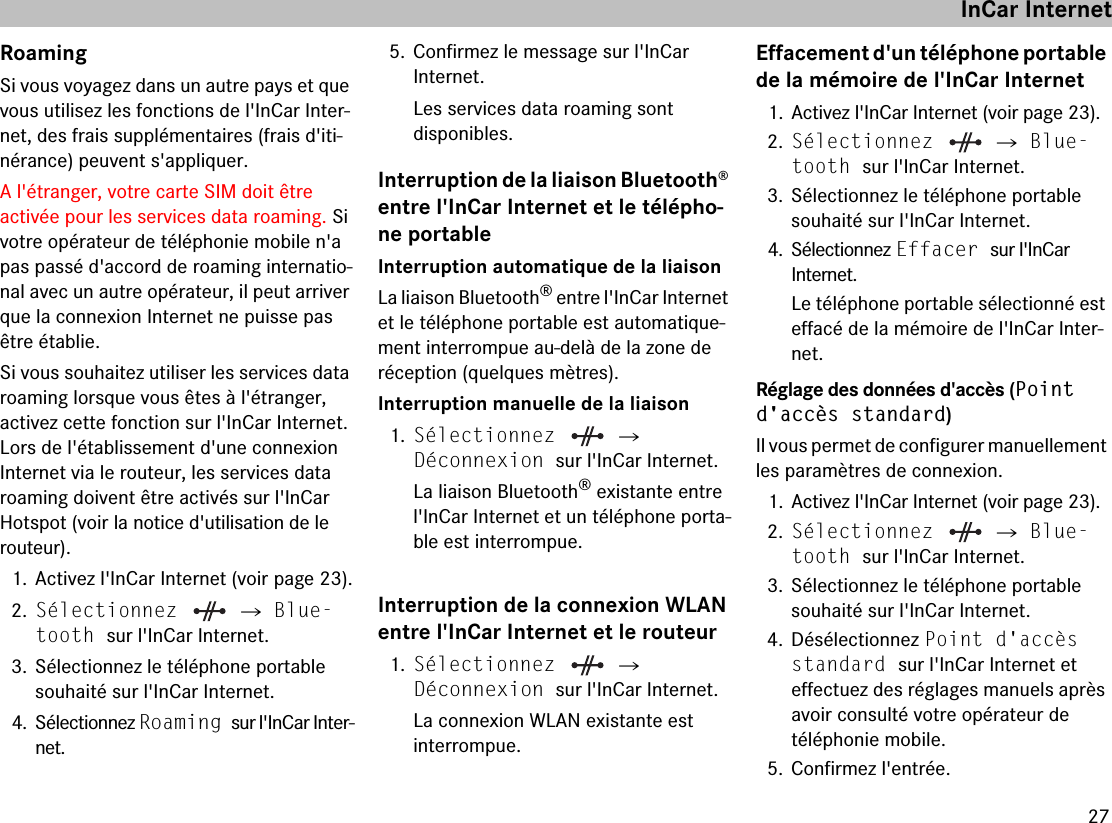 27RoamingSi vous voyagez dans un autre pays et que vous utilisez les fonctions de l&apos;InCar Inter-net, des frais supplémentaires (frais d&apos;iti-nérance) peuvent s&apos;appliquer.A l&apos;étranger, votre carte SIM doit être  activée pour les services data roaming. Si votre opérateur de téléphonie mobile n&apos;a pas passé d&apos;accord de roaming internatio-nal avec un autre opérateur, il peut arriver que la connexion Internet ne puisse pas être établie. Si vous souhaitez utiliser les services data roaming lorsque vous êtes à l&apos;étranger,  activez cette fonction sur l&apos;InCar Internet. Lors de l&apos;établissement d&apos;une connexion Internet via le routeur, les services data roaming doivent être activés sur l&apos;InCar Hotspot (voir la notice d&apos;utilisation de le routeur).1. Activez l&apos;InCar Internet (voir page 23).2.Sélectionnez   씮 Blue-tooth sur l&apos;InCar Internet.3. Sélectionnez le téléphone portable souhaité sur l&apos;InCar Internet.4. Sélectionnez Roaming sur l&apos;InCar Inter-net.5. Confirmez le message sur l&apos;InCar  Internet.Les services data roaming sont  disponibles.Interruption de la liaison Bluetooth® entre l&apos;InCar Internet et le télépho-ne portableInterruption automatique de la liaisonLa liaison Bluetooth® entre l&apos;InCar Internet et le téléphone portable est automatique-ment interrompue au-delà de la zone de  réception (quelques mètres).Interruption manuelle de la liaison1.Sélectionnez   씮  Déconnexion sur l&apos;InCar Internet.La liaison Bluetooth® existante entre l&apos;InCar Internet et un téléphone porta-ble est interrompue.Interruption de la connexion WLAN entre l&apos;InCar Internet et le routeur1.Sélectionnez   씮  Déconnexion sur l&apos;InCar Internet.La connexion WLAN existante est  interrompue.Effacement d&apos;un téléphone portable de la mémoire de l&apos;InCar Internet1. Activez l&apos;InCar Internet (voir page 23).2.Sélectionnez   씮 Blue-tooth sur l&apos;InCar Internet.3. Sélectionnez le téléphone portable souhaité sur l&apos;InCar Internet.4. Sélectionnez Effacer sur l&apos;InCar  Internet.Le téléphone portable sélectionné est effacé de la mémoire de l&apos;InCar Inter-net.Réglage des données d&apos;accès (Point d&apos;accès standard)Il vous permet de configurer manuellement les paramètres de connexion.1. Activez l&apos;InCar Internet (voir page 23).2.Sélectionnez   씮 Blue-tooth sur l&apos;InCar Internet.3. Sélectionnez le téléphone portable souhaité sur l&apos;InCar Internet.4. Désélectionnez Point d&apos;accès standard sur l&apos;InCar Internet et  effectuez des réglages manuels après avoir consulté votre opérateur de  téléphonie mobile.5. Confirmez l&apos;entrée.InCar Internet