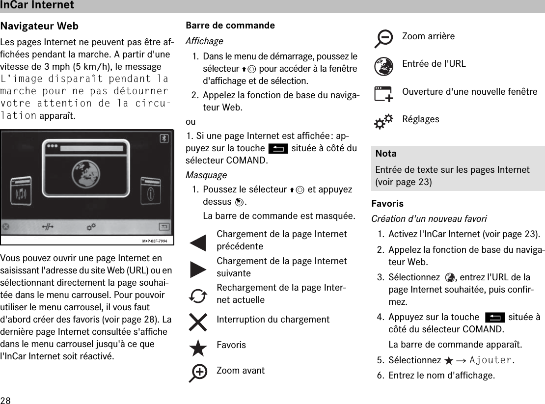 28Navigateur WebLes pages Internet ne peuvent pas être af-fichées pendant la marche. A partir d&apos;une vitesse de 3 mph (5 km/h), le message L&apos;image disparaît pendant la marche pour ne pas détourner votre attention de la circu-lation apparaît.Vous pouvez ouvrir une page Internet en saisissant l&apos;adresse du site Web (URL) ou en sélectionnant directement la page souhai-tée dans le menu carrousel. Pour pouvoir utiliser le menu carrousel, il vous faut d&apos;abord créer des favoris (voir page 28). La dernière page Internet consultée s&apos;affiche dans le menu carrousel jusqu&apos;à ce que  l&apos;InCar Internet soit réactivé.Barre de commandeAffichage1. Dans le menu de démarrage, poussez le sélecteur qm pour accéder à la fenêtre d&apos;affichage et de sélection.2. Appelez la fonction de base du naviga-teur Web.ou1. Si une page Internet est affichée : ap-puyez sur la touche L située à côté du sélecteur COMAND.Masquage1. Poussez le sélecteur qm et appuyez dessus n.La barre de commande est masquée.FavorisCréation d&apos;un nouveau favori1. Activez l&apos;InCar Internet (voir page 23).2. Appelez la fonction de base du naviga-teur Web.3. Sélectionnez   , entrez l&apos;URL de la page Internet souhaitée, puis confir-mez.4. Appuyez sur la touche L située à côté du sélecteur COMAND.La barre de commande apparaît.5. Sélectionnez   씮 Ajouter.6. Entrez le nom d&apos;affichage.M+P-03F-7994Chargement de la page Internet précédenteChargement de la page Internet suivanteRechargement de la page Inter-net actuelleInterruption du chargementFavorisZoom avantZoom arrièreEntrée de l&apos;URLOuverture d&apos;une nouvelle fenêtreRéglagesNotaEntrée de texte sur les pages Internet (voir page 23)InCar Internet