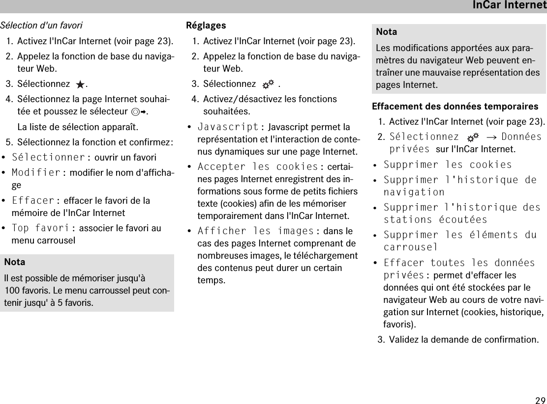 29Sélection d&apos;un favori1. Activez l&apos;InCar Internet (voir page 23).2. Appelez la fonction de base du naviga-teur Web.3. Sélectionnez   .4. Sélectionnez la page Internet souhai-tée et poussez le sélecteur mp.La liste de sélection apparaît.5. Sélectionnez la fonction et confirmez :•Sélectionner : ouvrir un favori•Modifier : modifier le nom d&apos;afficha-ge•Effacer : effacer le favori de la  mémoire de l&apos;InCar Internet•Top favori : associer le favori au menu carrouselRéglages1. Activez l&apos;InCar Internet (voir page 23).2. Appelez la fonction de base du naviga-teur Web.3. Sélectionnez  .4. Activez/désactivez les fonctions  souhaitées.•Javascript : Javascript permet la représentation et l&apos;interaction de conte-nus dynamiques sur une page Internet.•Accepter les cookies : certai-nes pages Internet enregistrent des in-formations sous forme de petits fichiers texte (cookies) afin de les mémoriser temporairement dans l&apos;InCar Internet.•Afficher les images : dans le cas des pages Internet comprenant de nombreuses images, le téléchargement des contenus peut durer un certain temps.Effacement des données temporaires1. Activez l&apos;InCar Internet (voir page 23).2.Sélectionnez   씮 Données privées sur l&apos;InCar Internet.• Supprimer les cookies• Supprimer l&apos;historique de navigation• Supprimer l&apos;historique des stations écoutées• Supprimer les éléments du carrousel•Effacer toutes les données privées : permet d&apos;effacer les  données qui ont été stockées par le  navigateur Web au cours de votre navi-gation sur Internet (cookies, historique, favoris).3. Validez la demande de confirmation.NotaIl est possible de mémoriser jusqu&apos;à 100 favoris. Le menu carroussel peut con-tenir jusqu&apos; à 5 favoris.NotaLes modifications apportées aux para-mètres du navigateur Web peuvent en-traîner une mauvaise représentation des pages Internet.InCar Internet