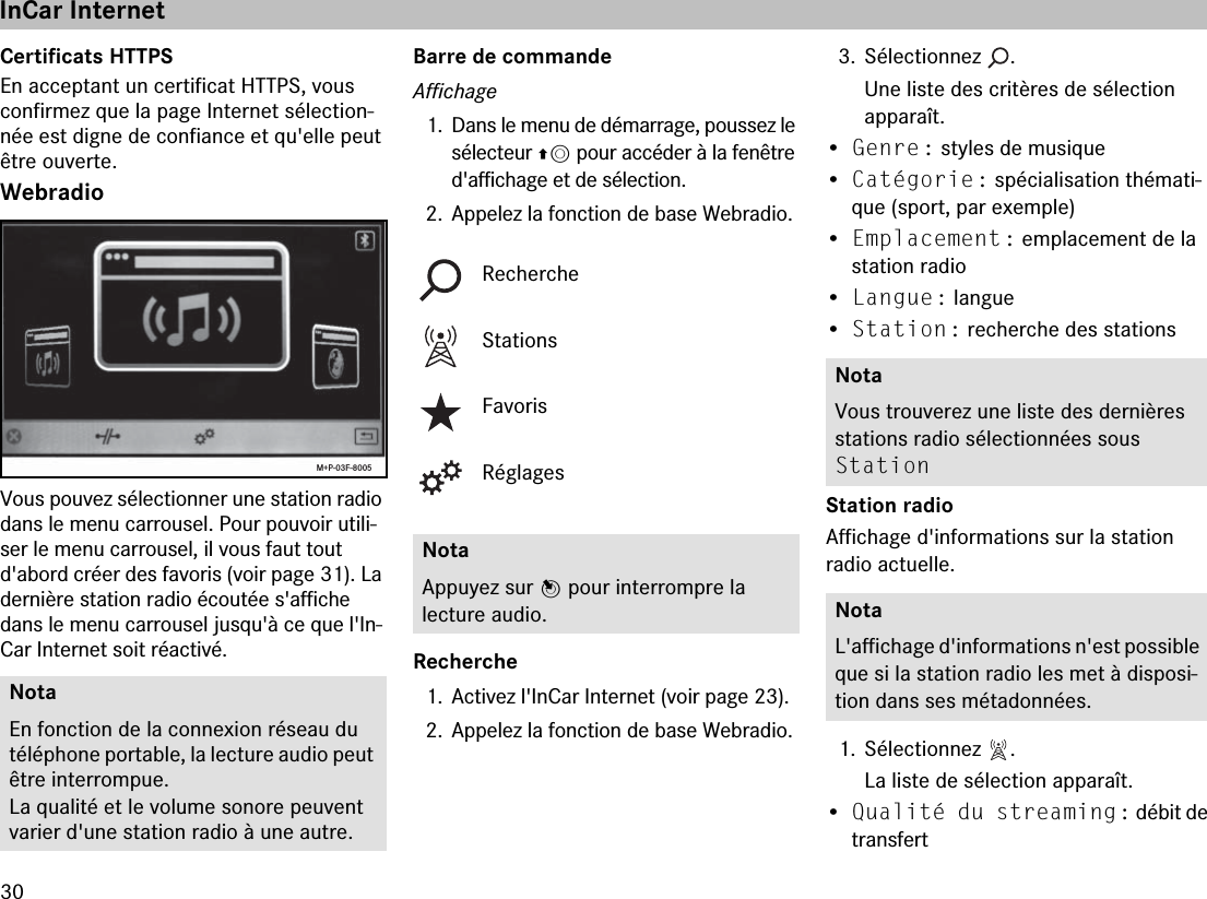 30Certificats HTTPSEn acceptant un certificat HTTPS, vous confirmez que la page Internet sélection-née est digne de confiance et qu&apos;elle peut être ouverte.WebradioVous pouvez sélectionner une station radio dans le menu carrousel. Pour pouvoir utili-ser le menu carrousel, il vous faut tout d&apos;abord créer des favoris (voir page 31). La dernière station radio écoutée s&apos;affiche dans le menu carrousel jusqu&apos;à ce que l&apos;In-Car Internet soit réactivé.Barre de commandeAffichage1. Dans le menu de démarrage, poussez le sélecteur qm pour accéder à la fenêtre d&apos;affichage et de sélection.2. Appelez la fonction de base Webradio.Recherche1. Activez l&apos;InCar Internet (voir page 23).2. Appelez la fonction de base Webradio.3. Sélectionnez  .Une liste des critères de sélection  apparaît.•Genre : styles de musique•Catégorie : spécialisation thémati-que (sport, par exemple)•Emplacement : emplacement de la station radio•Langue : langue•Station : recherche des stations Station radioAffichage d&apos;informations sur la station  radio actuelle.1. Sélectionnez  .La liste de sélection apparaît.•Qualité du streaming : débit de transfertNotaEn fonction de la connexion réseau du téléphone portable, la lecture audio peut être interrompue.La qualité et le volume sonore peuvent varier d&apos;une station radio à une autre.M+P-03F-8005RechercheStationsFavorisRéglagesNotaAppuyez sur n pour interrompre la  lecture audio.NotaVous trouverez une liste des dernières stations radio sélectionnées sous  Station NotaL&apos;affichage d&apos;informations n&apos;est possible que si la station radio les met à disposi-tion dans ses métadonnées.InCar Internet