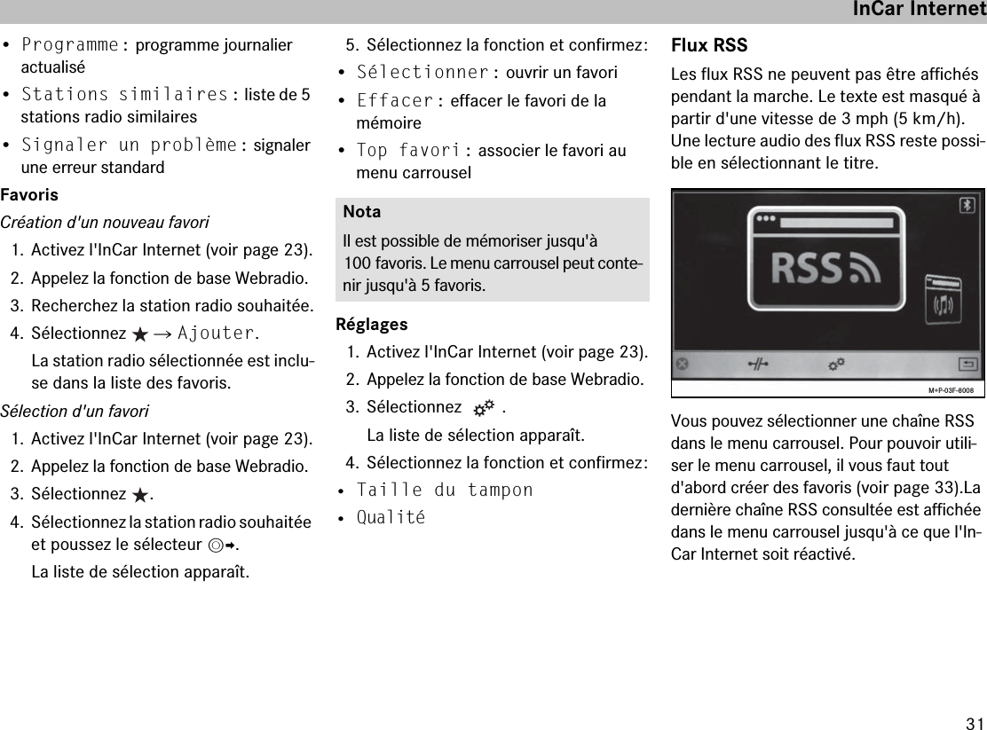 31•Programme : programme journalier actualisé•Stations similaires : liste de 5 stations radio similaires•Signaler un problème : signaler une erreur standardFavorisCréation d&apos;un nouveau favori1. Activez l&apos;InCar Internet (voir page 23).2. Appelez la fonction de base Webradio.3. Recherchez la station radio souhaitée.4. Sélectionnez   씮 Ajouter.La station radio sélectionnée est inclu-se dans la liste des favoris.Sélection d&apos;un favori1. Activez l&apos;InCar Internet (voir page 23).2. Appelez la fonction de base Webradio.3. Sélectionnez  .4. Sélectionnez la station radio souhaitée et poussez le sélecteur mp.La liste de sélection apparaît.5. Sélectionnez la fonction et confirmez :•Sélectionner : ouvrir un favori•Effacer : effacer le favori de la  mémoire•Top favori : associer le favori au menu carrouselRéglages1. Activez l&apos;InCar Internet (voir page 23).2. Appelez la fonction de base Webradio.3. Sélectionnez  .La liste de sélection apparaît.4. Sélectionnez la fonction et confirmez :• Taille du tampon• QualitéFlux RSSLes flux RSS ne peuvent pas être affichés pendant la marche. Le texte est masqué à partir d&apos;une vitesse de 3 mph (5 km/h). Une lecture audio des flux RSS reste possi-ble en sélectionnant le titre.Vous pouvez sélectionner une chaîne RSS dans le menu carrousel. Pour pouvoir utili-ser le menu carrousel, il vous faut tout d&apos;abord créer des favoris (voir page 33).La dernière chaîne RSS consultée est affichée dans le menu carrousel jusqu&apos;à ce que l&apos;In-Car Internet soit réactivé.NotaIl est possible de mémoriser jusqu&apos;à 100 favoris. Le menu carrousel peut conte-nir jusqu&apos;à 5 favoris.M+P-03F-8008InCar Internet