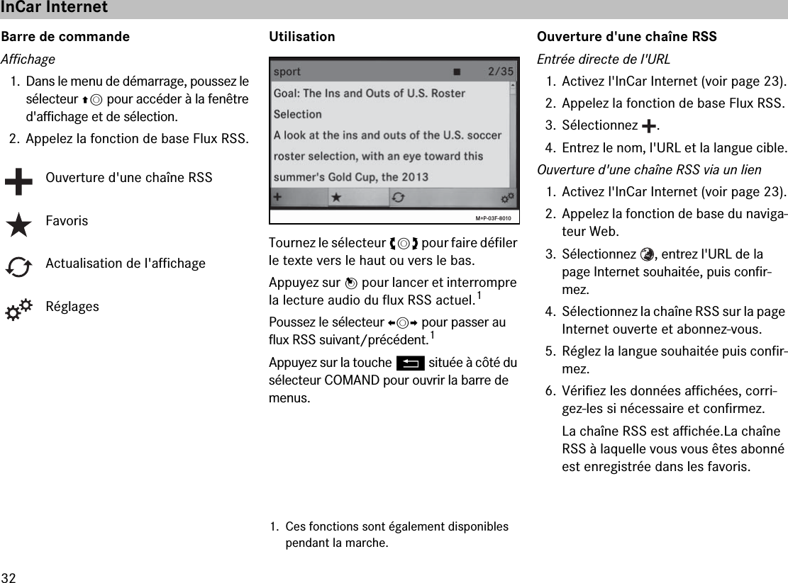 32Barre de commandeAffichage1. Dans le menu de démarrage, poussez le sélecteur qm pour accéder à la fenêtre d&apos;affichage et de sélection.2. Appelez la fonction de base Flux RSS.UtilisationTournez le sélecteur ymz pour faire défiler le texte vers le haut ou vers le bas.Appuyez sur n pour lancer et interrompre la lecture audio du flux RSS actuel.1Poussez le sélecteur omp pour passer au flux RSS suivant/précédent.1Appuyez sur la touche L située à côté du sélecteur COMAND pour ouvrir la barre de menus.Ouverture d&apos;une chaîne RSSEntrée directe de l&apos;URL1. Activez l&apos;InCar Internet (voir page 23).2. Appelez la fonction de base Flux RSS.3. Sélectionnez  .4. Entrez le nom, l&apos;URL et la langue cible.Ouverture d&apos;une chaîne RSS via un lien1. Activez l&apos;InCar Internet (voir page 23).2. Appelez la fonction de base du naviga-teur Web.3. Sélectionnez  , entrez l&apos;URL de la page Internet souhaitée, puis confir-mez.4. Sélectionnez la chaîne RSS sur la page Internet ouverte et abonnez-vous.5. Réglez la langue souhaitée puis confir-mez.6. Vérifiez les données affichées, corri-gez-les si nécessaire et confirmez.La chaîne RSS est affichée.La chaîne RSS à laquelle vous vous êtes abonné est enregistrée dans les favoris.Ouverture d&apos;une chaîne RSSFavorisActualisation de l&apos;affichageRéglages1. Ces fonctions sont également disponibles pendant la marche.M+P-03F-8010InCar Internet