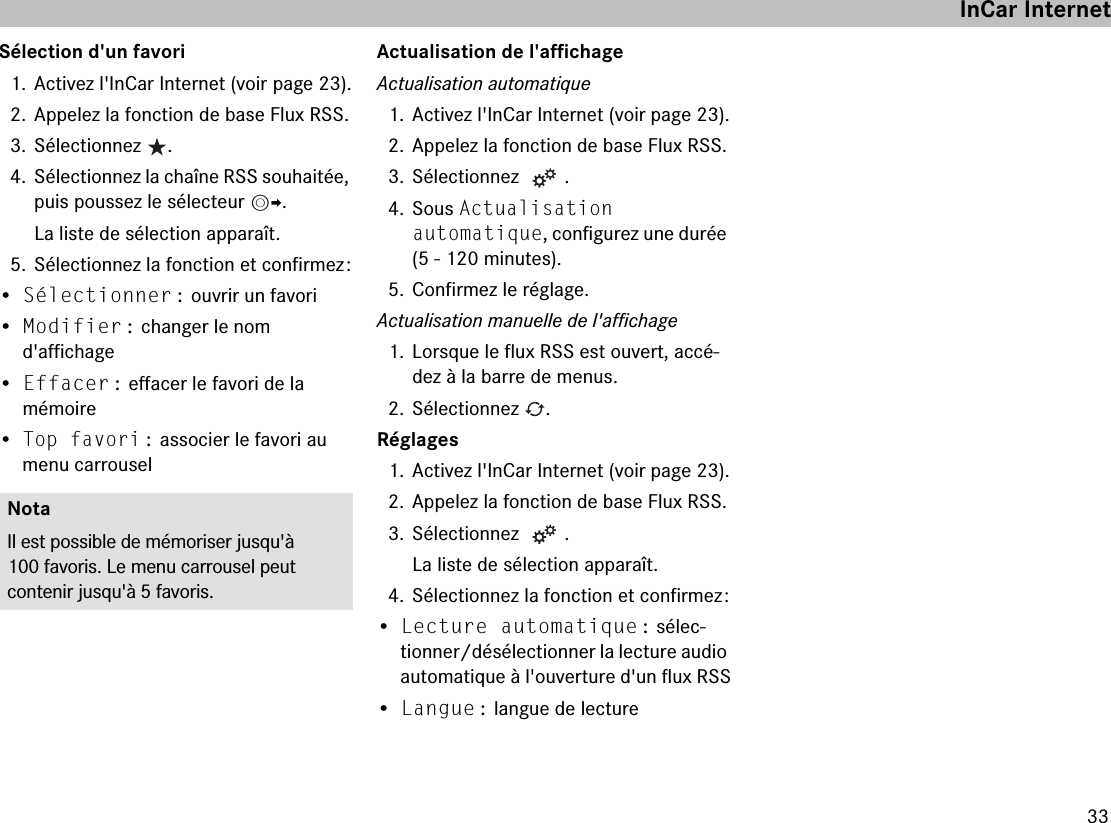 33Sélection d&apos;un favori1. Activez l&apos;InCar Internet (voir page 23).2. Appelez la fonction de base Flux RSS.3. Sélectionnez  .4. Sélectionnez la chaîne RSS souhaitée, puis poussez le sélecteur mp.La liste de sélection apparaît.5. Sélectionnez la fonction et confirmez :•Sélectionner : ouvrir un favori•Modifier : changer le nom  d&apos;affichage•Effacer : effacer le favori de la  mémoire•Top favori : associer le favori au menu carrouselActualisation de l&apos;affichageActualisation automatique1. Activez l&apos;InCar Internet (voir page 23).2. Appelez la fonction de base Flux RSS.3. Sélectionnez  .4. Sous Actualisation  automatique, configurez une durée (5 - 120 minutes).5. Confirmez le réglage.Actualisation manuelle de l&apos;affichage1. Lorsque le flux RSS est ouvert, accé-dez à la barre de menus.2. Sélectionnez  .Réglages1. Activez l&apos;InCar Internet (voir page 23).2. Appelez la fonction de base Flux RSS.3. Sélectionnez  .La liste de sélection apparaît.4. Sélectionnez la fonction et confirmez :•Lecture automatique : sélec-tionner/désélectionner la lecture audio automatique à l&apos;ouverture d&apos;un flux RSS•Langue : langue de lectureNotaIl est possible de mémoriser jusqu&apos;à 100 favoris. Le menu carrousel peut  contenir jusqu&apos;à 5 favoris.InCar Internet