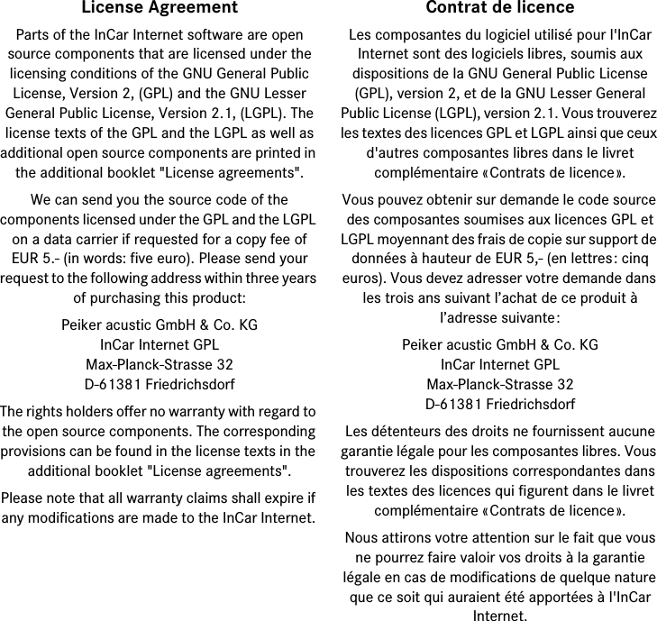 License AgreementParts of the InCar Internet software are open source components that are licensed under thelicensing conditions of the GNU General PublicLicense, Version 2, (GPL) and the GNU Lesser General Public License, Version 2.1, (LGPL). Thelicense texts of the GPL and the LGPL as well as additional open source components are printed in the additional booklet &quot;License agreements&quot;.We can send you the source code of thecomponents licensed under the GPL and the LGPL on a data carrier if requested for a copy fee ofEUR 5.- (in words: five euro). Please send yourrequest to the following address within three years of purchasing this product: Peiker acustic GmbH &amp; Co. KGInCar Internet GPLMax-Planck-Strasse 32D-61381 FriedrichsdorfThe rights holders offer no warranty with regard to the open source components. The corresponding provisions can be found in the license texts in the additional booklet &quot;License agreements&quot;.Please note that all warranty claims shall expire if any modifications are made to the InCar Internet. Contrat de licenceLes composantes du logiciel utilisé pour l&apos;InCar Internet sont des logiciels libres, soumis aux dispositions de la GNU General Public License (GPL), version 2, et de la GNU Lesser General Public License (LGPL), version 2.1. Vous trouverez les textes des licences GPL et LGPL ainsi que ceux d&apos;autres composantes libres dans le livret complémentaire «Contrats de licence».Vous pouvez obtenir sur demande le code source des composantes soumises aux licences GPL et LGPL moyennant des frais de copie sur support de données à hauteur de EUR 5,- (en lettres: cinq euros). Vous devez adresser votre demande dans les trois ans suivant l’achat de ce produit à l’adresse suivante: Peiker acustic GmbH &amp; Co. KGInCar Internet GPLMax-Planck-Strasse 32D-61381 FriedrichsdorfLes détenteurs des droits ne fournissent aucune garantie légale pour les composantes libres. Vous trouverez les dispositions correspondantes dans les textes des licences qui figurent dans le livret complémentaire «Contrats de licence».Nous attirons votre attention sur le fait que vous ne pourrez faire valoir vos droits à la garantie légale en cas de modifications de quelque nature que ce soit qui auraient été apportées à l&apos;InCar Internet. 