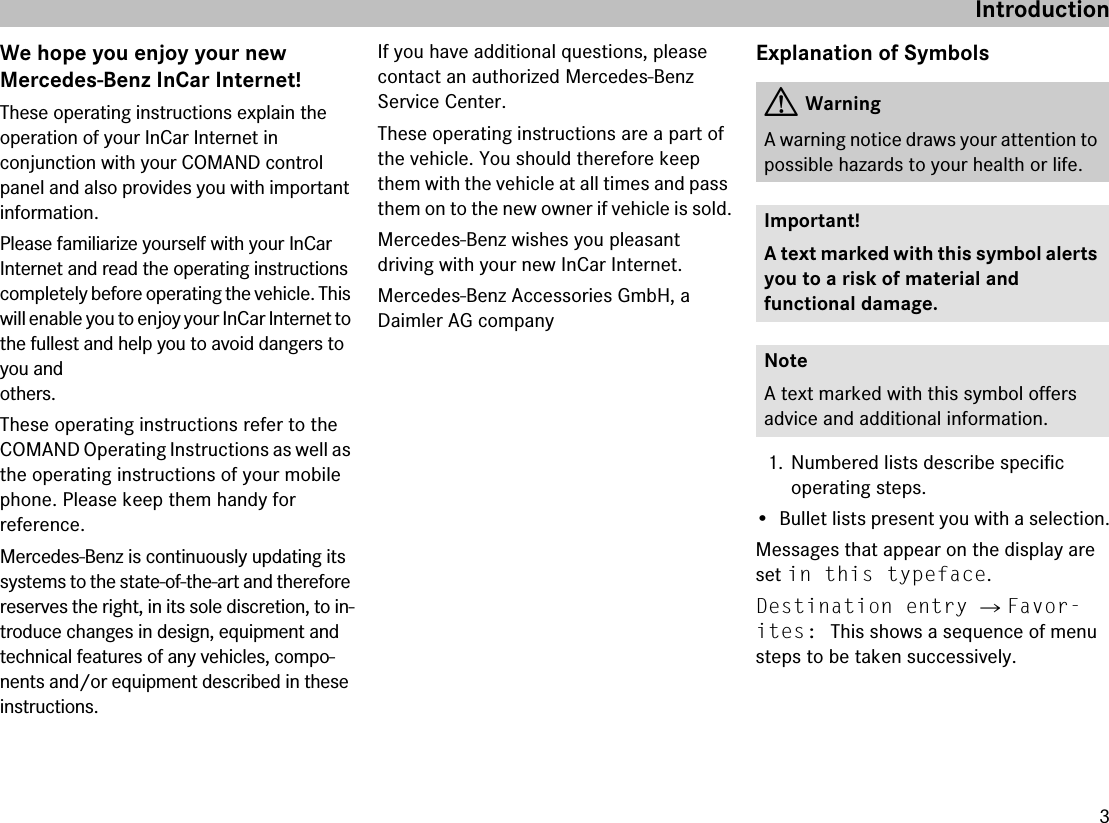 3IntroductionWe hope you enjoy your newMercedes-Benz InCar Internet!These operating instructions explain theoperation of your InCar Internet inconjunction with your COMAND control panel and also provides you with important information.Please familiarize yourself with your InCarInternet and read the operating instructions completely before operating the vehicle. This will enable you to enjoy your InCar Internet to the fullest and help you to avoid dangers to you andothers.These operating instructions refer to the COMAND Operating Instructions as well as the operating instructions of your mobile phone. Please keep them handy forreference.Mercedes-Benz is continuously updating its systems to the state-of-the-art and therefore reserves the right, in its sole discretion, to in-troduce changes in design, equipment and technical features of any vehicles, compo-nents and/or equipment described in these instructions.If you have additional questions, please contact an authorized Mercedes-Benz Service Center.These operating instructions are a part of the vehicle. You should therefore keep them with the vehicle at all times and pass them on to the new owner if vehicle is sold.Mercedes-Benz wishes you pleasantdriving with your new InCar Internet.Mercedes-Benz Accessories GmbH, a Daimler AG companyExplanation of Symbols1. Numbered lists describe specificoperating steps.• Bullet lists present you with a selection.Messages that appear on the display are set in this typeface.Destination entry 씮 Favor-ites: This shows a sequence of menu steps to be taken successively.GWarningA warning notice draws your attention to possible hazards to your health or life.Important!A text marked with this symbol alerts you to a risk of material andfunctional damage.NoteA text marked with this symbol offersadvice and additional information.