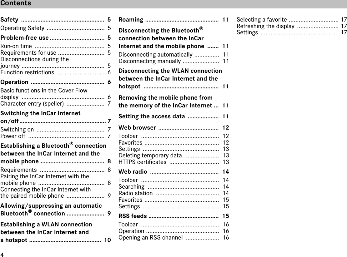 4ContentsSafety ...................................................  5Operating Safety ...................................  5Problem-free use .................................  5Run-on time  ..........................................  5Requirements for use ............................  5Disconnections during the journey ..................................................  5Function restrictions .............................  6Operation .............................................  6Basic functions in the Cover Flowdisplay ..................................................  6Character entry (speller)  .......................  7Switching the InCar Internet on/off..................................................... 7Switching on  .........................................  7Power off  ..............................................  7Establishing a Bluetooth® connection between the InCar Internet and themobile phone .......................................  8Requirements .......................................  8Pairing the InCar Internet with themobile phone  ........................................  8Connecting the InCar Internet with the paired mobile phone  .......................  9Allowing/suppressing an automatic Bluetooth® connection .......................  9Establishing a WLAN connectionbetween the InCar Internet and a hotspot ............................................  10Roaming .............................................  11Disconnecting the Bluetooth®connection between the InCarInternet and the mobile phone  .......  11Disconnecting automatically ...............  11Disconnecting manually ......................  11Disconnecting the WLAN connection between the InCar Internet and thehotspot ..............................................  11Removing the mobile phone from the memory of the InCar Internet ...  11Setting the access data  ...................  11Web browser .....................................  12Toolbar ...............................................  12Favorites .............................................  12Settings ..............................................  13Deleting temporary data  .....................  13HTTPS certificates  ..............................  13Web radio  ..........................................  14Toolbar ...............................................  14Searching ...........................................  14Radio station  ......................................  14Favorites .............................................  15Settings ..............................................  15RSS feeds ...........................................  15Toolbar ...............................................  16Operation ............................................  16Opening an RSS channel  ....................  16Selecting a favorite .............................. 17Refreshing the display  ......................... 17Settings ............................................... 17