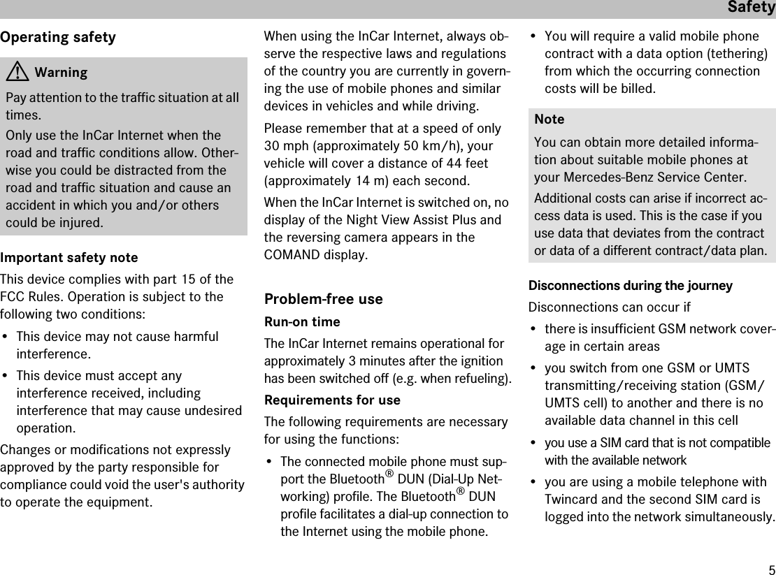 5SafetyOperating safetyImportant safety noteThis device complies with part 15 of the FCC Rules. Operation is subject to the following two conditions:• This device may not cause harmful interference.• This device must accept any interference received, including interference that may cause undesired operation.Changes or modifications not expressly approved by the party responsible for compliance could void the user&apos;s authority to operate the equipment.When using the InCar Internet, always ob-serve the respective laws and regulations of the country you are currently in govern-ing the use of mobile phones and similar devices in vehicles and while driving.Please remember that at a speed of only 30 mph (approximately 50 km/h), yourvehicle will cover a distance of 44 feet(approximately 14 m) each second.When the InCar Internet is switched on, no display of the Night View Assist Plus and the reversing camera appears in the COMAND display. Problem-free useRun-on timeThe InCar Internet remains operational for approximately 3 minutes after the ignition has been switched off (e.g. when refueling).Requirements for useThe following requirements are necessary for using the functions:• The connected mobile phone must sup-port the Bluetooth® DUN (Dial-Up Net-working) profile. The Bluetooth® DUN profile facilitates a dial-up connection to the Internet using the mobile phone.• You will require a valid mobile phone contract with a data option (tethering) from which the occurring connection costs will be billed.Disconnections during the journeyDisconnections can occur if• there is insufficient GSM network cover-age in certain areas• you switch from one GSM or UMTS transmitting/receiving station (GSM/UMTS cell) to another and there is no available data channel in this cell• you use a SIM card that is not compatible with the available network• you are using a mobile telephone with Twincard and the second SIM card is logged into the network simultaneously.GWarningPay attention to the traffic situation at all times.Only use the InCar Internet when the road and traffic conditions allow. Other-wise you could be distracted from the road and traffic situation and cause an accident in which you and/or others could be injured.NoteYou can obtain more detailed informa-tion about suitable mobile phones at your Mercedes-Benz Service Center.Additional costs can arise if incorrect ac-cess data is used. This is the case if you use data that deviates from the contract or data of a different contract/data plan.