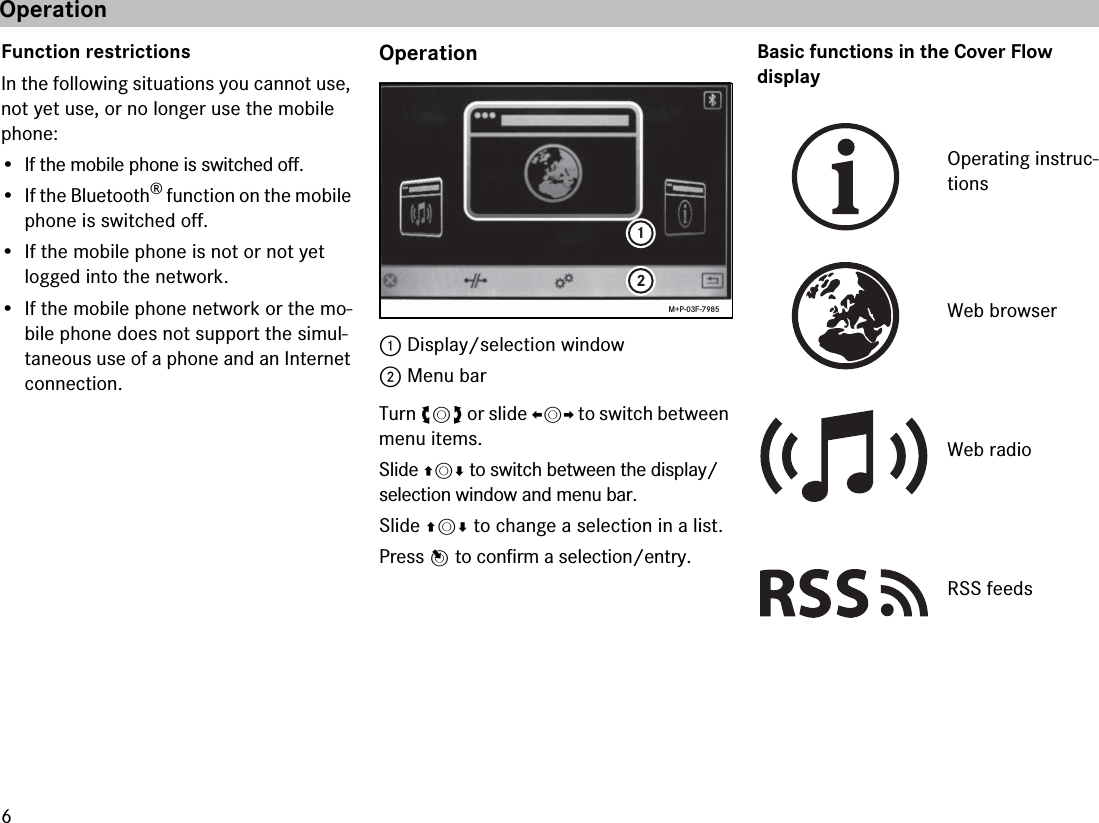 6Function restrictionsIn the following situations you cannot use, not yet use, or no longer use the mobile phone:•If the mobile phone is switched off.• If the Bluetooth® function on the mobile phone is switched off.• If the mobile phone is not or not yet logged into the network.• If the mobile phone network or the mo-bile phone does not support the simul-taneous use of a phone and an Internet connection.Operation1 Display/selection window2 Menu barTurn ymz or slide omp to switch between menu items.Slide qmr to switch between the display/selection window and menu bar.Slide qmr to change a selection in a list.Press n to confirm a selection/entry.Basic functions in the Cover Flow display12M+P-03F-7985Operating instruc-tionsWeb browserWeb radioRSS feedsOperation