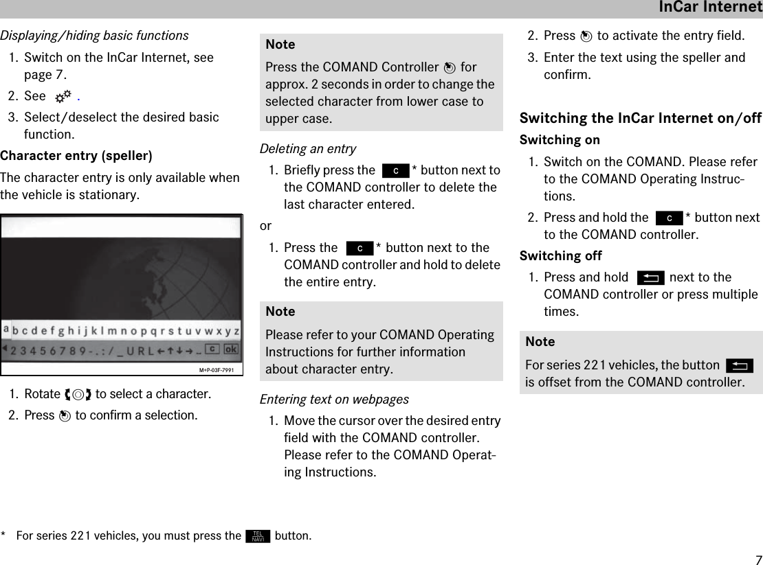 7Displaying/hiding basic functions1. Switch on the InCar Internet, see page 7.2. See  .3. Select/deselect the desired basic function.Character entry (speller)The character entry is only available when the vehicle is stationary.1. Rotate ymz to select a character.2. Press n to confirm a selection.Deleting an entry1. Briefly press the ì* button next to the COMAND controller to delete the last character entered.or1. Press the ì* button next to the COMAND controller and hold to delete the entire entry.Entering text on webpages1. Move the cursor over the desired entry field with the COMAND controller. Please refer to the COMAND Operat-ing Instructions.2. Press n to activate the entry field.3. Enter the text using the speller and confirm.Switching the InCar Internet on/offSwitching on1. Switch on the COMAND. Please refer to the COMAND Operating Instruc-tions.2. Press and hold the ì* button next to the COMAND controller.Switching off1. Press and hold L next to the COMAND controller or press multiple times.M+P-03F-7991NotePress the COMAND Controller n for approx. 2 seconds in order to change the selected character from lower case to upper case.NotePlease refer to your COMAND Operating Instructions for further information about character entry.NoteFor series 221 vehicles, the button L is offset from the COMAND controller.InCar Internet* For series 221 vehicles, you must press the N button.