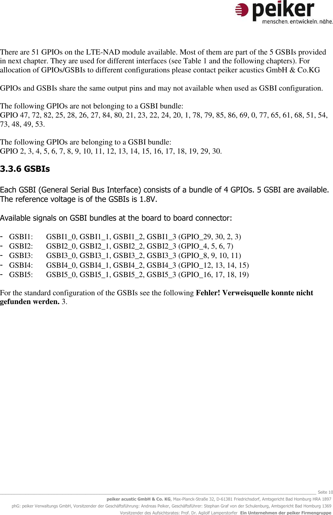   _______________________________________________________________________________________________________________ Seite 10 peiker acustic GmbH &amp; Co. KG, Max-Planck-Straße 32, D-61381 Friedrichsdorf, Amtsgericht Bad Homburg HRA 1897 phG: peiker Verwaltungs GmbH, Vorsitzender der Geschäftsführung: Andreas Peiker, Geschäftsführer: Stephan Graf von der Schulenburg, Amtsgericht Bad Homburg 1369 Vorsitzender des Aufsichtsrates: Prof. Dr. Agilolf Lamperstorfer  Ein Unternehmen der peiker Firmengruppe There are 51 GPIOs on the LTE-NAD module available. Most of them are part of the 5 GSBIs provided in next chapter. They are used for different interfaces (see Table 1 and the following chapters). For allocation of GPIOs/GSBIs to different configurations please contact peiker acustics GmbH &amp; Co.KG   GPIOs and GSBIs share the same output pins and may not available when used as GSBI configuration.   The following GPIOs are not belonging to a GSBI bundle:  GPIO 47, 72, 82, 25, 28, 26, 27, 84, 80, 21, 23, 22, 24, 20, 1, 78, 79, 85, 86, 69, 0, 77, 65, 61, 68, 51, 54, 73, 48, 49, 53.  The following GPIOs are belonging to a GSBI bundle: GPIO 2, 3, 4, 5, 6, 7, 8, 9, 10, 11, 12, 13, 14, 15, 16, 17, 18, 19, 29, 30. 3.3.6 GSBIs  Each GSBI (General Serial Bus Interface) consists of a bundle of 4 GPIOs. 5 GSBI are available. The reference voltage is of the GSBIs is 1.8V.   Available signals on GSBI bundles at the board to board connector:  - GSBI1:  GSBI1_0, GSBI1_1, GSBI1_2, GSBI1_3 (GPIO_29, 30, 2, 3) - GSBI2:  GSBI2_0, GSBI2_1, GSBI2_2, GSBI2_3 (GPIO_4, 5, 6, 7) - GSBI3:  GSBI3_0, GSBI3_1, GSBI3_2, GSBI3_3 (GPIO_8, 9, 10, 11) - GSBI4:  GSBI4_0, GSBI4_1, GSBI4_2, GSBI4_3 (GPIO_12, 13, 14, 15) - GSBI5:  GSBI5_0, GSBI5_1, GSBI5_2, GSBI5_3 (GPIO_16, 17, 18, 19)  For the standard configuration of the GSBIs see the following Fehler! Verweisquelle konnte nicht gefunden werden. 3.  