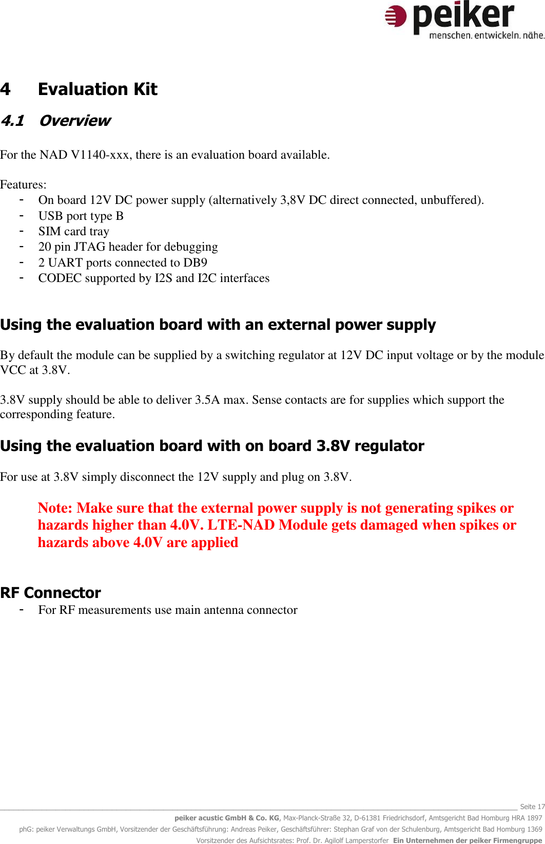   _______________________________________________________________________________________________________________ Seite 17 peiker acustic GmbH &amp; Co. KG, Max-Planck-Straße 32, D-61381 Friedrichsdorf, Amtsgericht Bad Homburg HRA 1897 phG: peiker Verwaltungs GmbH, Vorsitzender der Geschäftsführung: Andreas Peiker, Geschäftsführer: Stephan Graf von der Schulenburg, Amtsgericht Bad Homburg 1369 Vorsitzender des Aufsichtsrates: Prof. Dr. Agilolf Lamperstorfer  Ein Unternehmen der peiker Firmengruppe 4  Evaluation Kit 4.1 Overview  For the NAD V1140-xxx, there is an evaluation board available.  Features: - On board 12V DC power supply (alternatively 3,8V DC direct connected, unbuffered).  - USB port type B  - SIM card tray - 20 pin JTAG header for debugging - 2 UART ports connected to DB9  - CODEC supported by I2S and I2C interfaces   Using the evaluation board with an external power supply  By default the module can be supplied by a switching regulator at 12V DC input voltage or by the module VCC at 3.8V.   3.8V supply should be able to deliver 3.5A max. Sense contacts are for supplies which support the corresponding feature.  Using the evaluation board with on board 3.8V regulator  For use at 3.8V simply disconnect the 12V supply and plug on 3.8V.  Note: Make sure that the external power supply is not generating spikes or hazards higher than 4.0V. LTE-NAD Module gets damaged when spikes or hazards above 4.0V are applied   RF Connector - For RF measurements use main antenna connector   