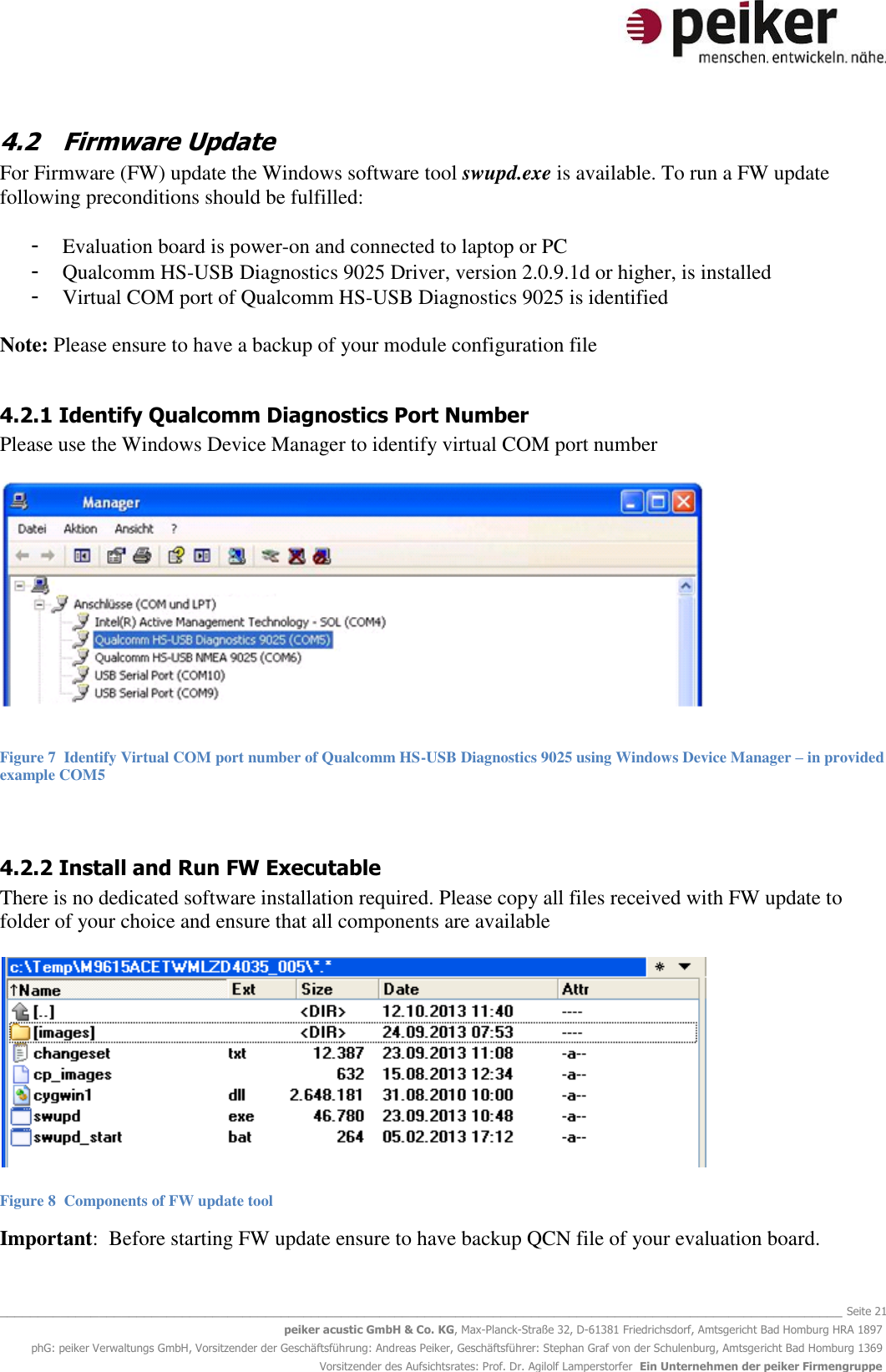  _______________________________________________________________________________________________________________ Seite 21 peiker acustic GmbH &amp; Co. KG, Max-Planck-Straße 32, D-61381 Friedrichsdorf, Amtsgericht Bad Homburg HRA 1897 phG: peiker Verwaltungs GmbH, Vorsitzender der Geschäftsführung: Andreas Peiker, Geschäftsführer: Stephan Graf von der Schulenburg, Amtsgericht Bad Homburg 1369 Vorsitzender des Aufsichtsrates: Prof. Dr. Agilolf Lamperstorfer  Ein Unternehmen der peiker Firmengruppe 4.2 Firmware Update For Firmware (FW) update the Windows software tool swupd.exe is available. To run a FW update following preconditions should be fulfilled:  - Evaluation board is power-on and connected to laptop or PC - Qualcomm HS-USB Diagnostics 9025 Driver, version 2.0.9.1d or higher, is installed - Virtual COM port of Qualcomm HS-USB Diagnostics 9025 is identified  Note: Please ensure to have a backup of your module configuration file    4.2.1 Identify Qualcomm Diagnostics Port Number Please use the Windows Device Manager to identify virtual COM port number    Figure 7  Identify Virtual COM port number of Qualcomm HS-USB Diagnostics 9025 using Windows Device Manager – in provided example COM5  4.2.2 Install and Run FW Executable There is no dedicated software installation required. Please copy all files received with FW update to folder of your choice and ensure that all components are available    Figure 8  Components of FW update tool  Important:  Before starting FW update ensure to have backup QCN file of your evaluation board.   
