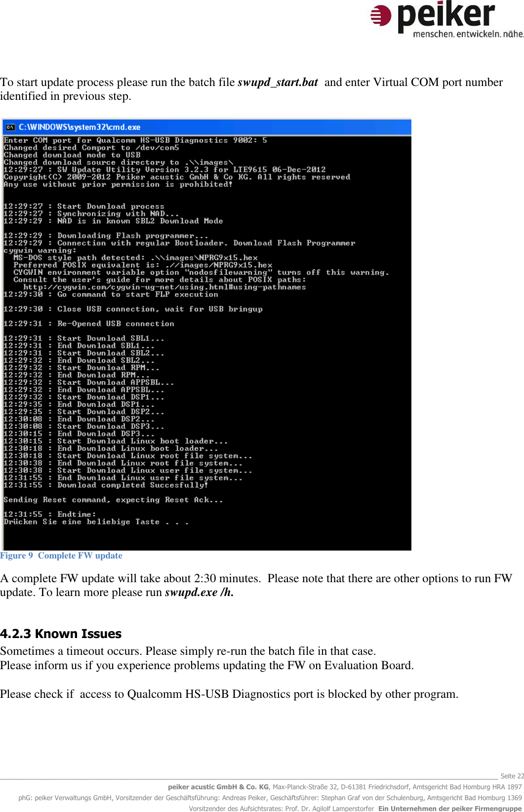   _______________________________________________________________________________________________________________ Seite 22 peiker acustic GmbH &amp; Co. KG, Max-Planck-Straße 32, D-61381 Friedrichsdorf, Amtsgericht Bad Homburg HRA 1897 phG: peiker Verwaltungs GmbH, Vorsitzender der Geschäftsführung: Andreas Peiker, Geschäftsführer: Stephan Graf von der Schulenburg, Amtsgericht Bad Homburg 1369 Vorsitzender des Aufsichtsrates: Prof. Dr. Agilolf Lamperstorfer  Ein Unternehmen der peiker Firmengruppe To start update process please run the batch file swupd_start.bat  and enter Virtual COM port number identified in previous step.   Figure 9  Complete FW update  A complete FW update will take about 2:30 minutes.  Please note that there are other options to run FW update. To learn more please run swupd.exe /h.   4.2.3 Known Issues Sometimes a timeout occurs. Please simply re-run the batch file in that case. Please inform us if you experience problems updating the FW on Evaluation Board.  Please check if  access to Qualcomm HS-USB Diagnostics port is blocked by other program.  
