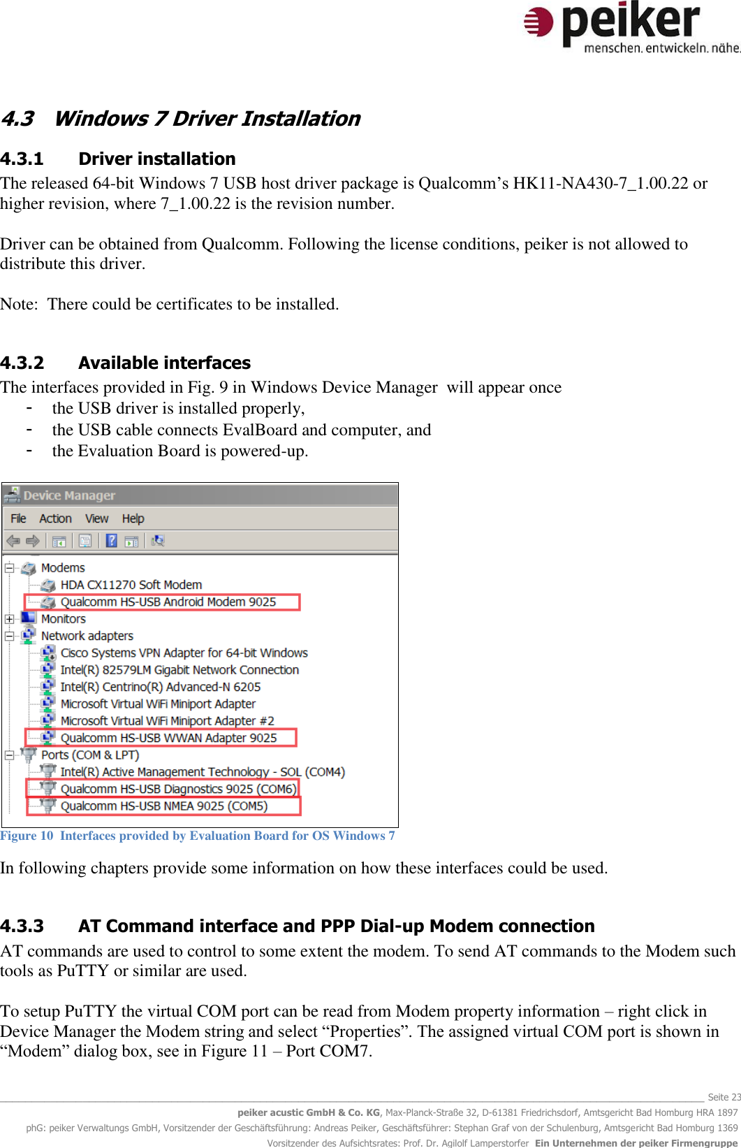   _______________________________________________________________________________________________________________ Seite 23 peiker acustic GmbH &amp; Co. KG, Max-Planck-Straße 32, D-61381 Friedrichsdorf, Amtsgericht Bad Homburg HRA 1897 phG: peiker Verwaltungs GmbH, Vorsitzender der Geschäftsführung: Andreas Peiker, Geschäftsführer: Stephan Graf von der Schulenburg, Amtsgericht Bad Homburg 1369 Vorsitzender des Aufsichtsrates: Prof. Dr. Agilolf Lamperstorfer  Ein Unternehmen der peiker Firmengruppe 4.3 Windows 7 Driver Installation 4.3.1 Driver installation The released 64-bit Windows 7 USB host driver package is Qualcomm’s HK11-NA430-7_1.00.22 or higher revision, where 7_1.00.22 is the revision number.  Driver can be obtained from Qualcomm. Following the license conditions, peiker is not allowed to distribute this driver.  Note:  There could be certificates to be installed.  4.3.2 Available interfaces The interfaces provided in Fig. 9 in Windows Device Manager  will appear once  - the USB driver is installed properly,  - the USB cable connects EvalBoard and computer, and - the Evaluation Board is powered-up.    Figure 10  Interfaces provided by Evaluation Board for OS Windows 7  In following chapters provide some information on how these interfaces could be used.  4.3.3 AT Command interface and PPP Dial-up Modem connection AT commands are used to control to some extent the modem. To send AT commands to the Modem such tools as PuTTY or similar are used.   To setup PuTTY the virtual COM port can be read from Modem property information – right click in Device Manager the Modem string and select “Properties”. The assigned virtual COM port is shown in “Modem” dialog box, see in Figure 11 – Port COM7. 