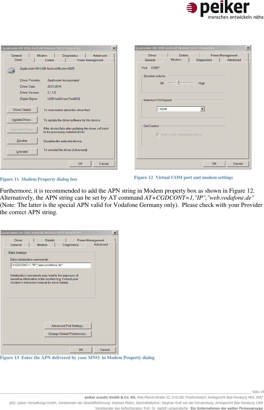   _______________________________________________________________________________________________________________ Seite 24 peiker acustic GmbH &amp; Co. KG, Max-Planck-Straße 32, D-61381 Friedrichsdorf, Amtsgericht Bad Homburg HRA 1897 phG: peiker Verwaltungs GmbH, Vorsitzender der Geschäftsführung: Andreas Peiker, Geschäftsführer: Stephan Graf von der Schulenburg, Amtsgericht Bad Homburg 1369 Vorsitzender des Aufsichtsrates: Prof. Dr. Agilolf Lamperstorfer  Ein Unternehmen der peiker Firmengruppe    Figure 11  Modem Property dialog box  Figure 12  Virtual COM port and modem settings Furthermore, it is recommended to add the APN string in Modem property box as shown in Figure 12. Alternatively, the APN string can be set by AT command AT+CGDCONT=1,&quot;IP&quot;,&quot;web.vodafone.de&quot; (Note: The latter is the special APN valid for Vodafone Germany only).  Please check with your Provider the correct APN string.    Figure 13  Enter the APN delivered by your MNO  in Modem Property dialog  