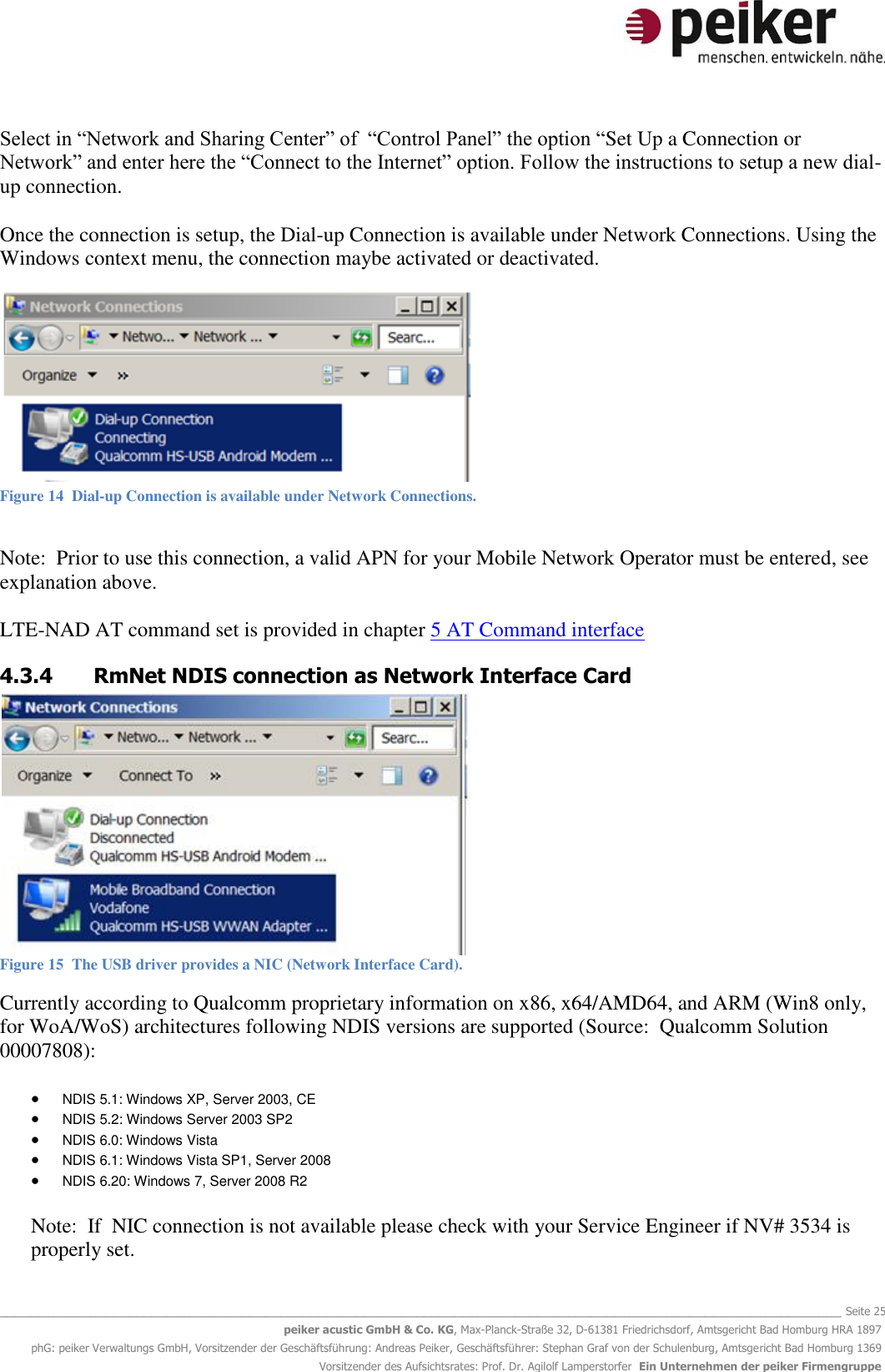   _______________________________________________________________________________________________________________ Seite 25 peiker acustic GmbH &amp; Co. KG, Max-Planck-Straße 32, D-61381 Friedrichsdorf, Amtsgericht Bad Homburg HRA 1897 phG: peiker Verwaltungs GmbH, Vorsitzender der Geschäftsführung: Andreas Peiker, Geschäftsführer: Stephan Graf von der Schulenburg, Amtsgericht Bad Homburg 1369 Vorsitzender des Aufsichtsrates: Prof. Dr. Agilolf Lamperstorfer  Ein Unternehmen der peiker Firmengruppe Select in “Network and Sharing Center” of  “Control Panel” the option “Set Up a Connection or Network” and enter here the “Connect to the Internet” option. Follow the instructions to setup a new dial-up connection.  Once the connection is setup, the Dial-up Connection is available under Network Connections. Using the Windows context menu, the connection maybe activated or deactivated.   Figure 14  Dial-up Connection is available under Network Connections.  Note:  Prior to use this connection, a valid APN for your Mobile Network Operator must be entered, see explanation above.  LTE-NAD AT command set is provided in chapter 5 AT Command interface 4.3.4 RmNet NDIS connection as Network Interface Card  Figure 15  The USB driver provides a NIC (Network Interface Card). Currently according to Qualcomm proprietary information on x86, x64/AMD64, and ARM (Win8 only, for WoA/WoS) architectures following NDIS versions are supported (Source:  Qualcomm Solution 00007808):   NDIS 5.1: Windows XP, Server 2003, CE  NDIS 5.2: Windows Server 2003 SP2  NDIS 6.0: Windows Vista  NDIS 6.1: Windows Vista SP1, Server 2008  NDIS 6.20: Windows 7, Server 2008 R2 Note:  If  NIC connection is not available please check with your Service Engineer if NV# 3534 is properly set.  