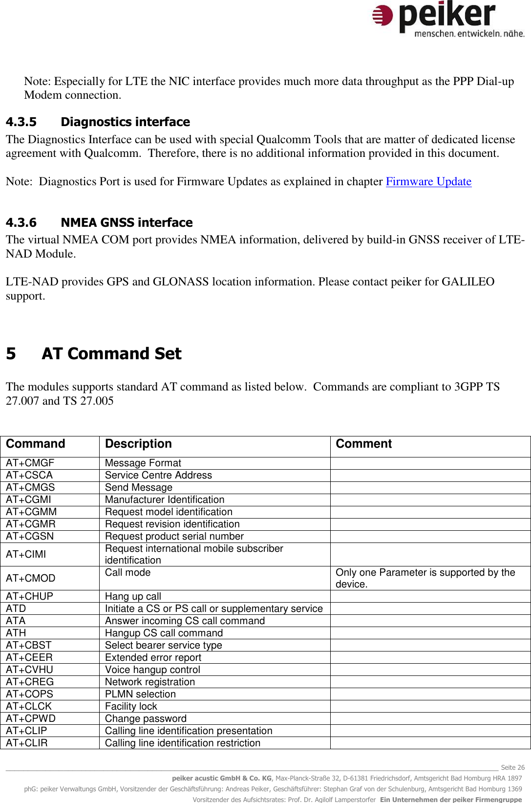   _______________________________________________________________________________________________________________ Seite 26 peiker acustic GmbH &amp; Co. KG, Max-Planck-Straße 32, D-61381 Friedrichsdorf, Amtsgericht Bad Homburg HRA 1897 phG: peiker Verwaltungs GmbH, Vorsitzender der Geschäftsführung: Andreas Peiker, Geschäftsführer: Stephan Graf von der Schulenburg, Amtsgericht Bad Homburg 1369 Vorsitzender des Aufsichtsrates: Prof. Dr. Agilolf Lamperstorfer  Ein Unternehmen der peiker Firmengruppe Note: Especially for LTE the NIC interface provides much more data throughput as the PPP Dial-up Modem connection. 4.3.5 Diagnostics interface The Diagnostics Interface can be used with special Qualcomm Tools that are matter of dedicated license agreement with Qualcomm.  Therefore, there is no additional information provided in this document.  Note:  Diagnostics Port is used for Firmware Updates as explained in chapter Firmware Update  4.3.6 NMEA GNSS interface The virtual NMEA COM port provides NMEA information, delivered by build-in GNSS receiver of LTE-NAD Module.  LTE-NAD provides GPS and GLONASS location information. Please contact peiker for GALILEO support.   5  AT Command Set  The modules supports standard AT command as listed below.  Commands are compliant to 3GPP TS 27.007 and TS 27.005    Command Description Comment AT+CMGF Message Format  AT+CSCA Service Centre Address  AT+CMGS  Send Message  AT+CGMI  Manufacturer Identification  AT+CGMM  Request model identification  AT+CGMR  Request revision identification  AT+CGSN  Request product serial number  AT+CIMI  Request international mobile subscriber identification  AT+CMOD  Call mode Only one Parameter is supported by the device. AT+CHUP  Hang up call  ATD  Initiate a CS or PS call or supplementary service  ATA Answer incoming CS call command  ATH  Hangup CS call command  AT+CBST  Select bearer service type  AT+CEER  Extended error report  AT+CVHU  Voice hangup control  AT+CREG  Network registration  AT+COPS  PLMN selection  AT+CLCK  Facility lock  AT+CPWD  Change password  AT+CLIP  Calling line identification presentation  AT+CLIR  Calling line identification restriction  
