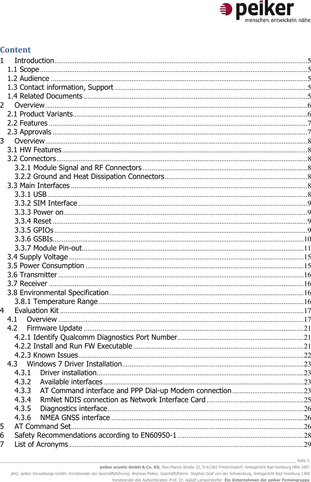   _______________________________________________________________________________________________________________ Seite 3 peiker acustic GmbH &amp; Co. KG, Max-Planck-Straße 32, D-61381 Friedrichsdorf, Amtsgericht Bad Homburg HRA 1897 phG: peiker Verwaltungs GmbH, Vorsitzender der Geschäftsführung: Andreas Peiker, Geschäftsführer: Stephan Graf von der Schulenburg, Amtsgericht Bad Homburg 1369 Vorsitzender des Aufsichtsrates: Prof. Dr. Agilolf Lamperstorfer  Ein Unternehmen der peiker Firmengruppe Content 1 Introduction .......................................................................................................................................... 5 1.1 Scope .................................................................................................................................................. 5 1.2 Audience ............................................................................................................................................ 5 1.3 Contact information, Support ......................................................................................................... 5 1.4 Related Documents .......................................................................................................................... 5 2 Overview ............................................................................................................................................... 6 2.1 Product Variants................................................................................................................................ 6 2.2 Features ............................................................................................................................................. 7 2.3 Approvals ........................................................................................................................................... 7 3 Overview ............................................................................................................................................... 8 3.1 HW Features ...................................................................................................................................... 8 3.2 Connectors ......................................................................................................................................... 8 3.2.1 Module Signal and RF Connectors .......................................................................................... 8 3.2.2 Ground and Heat Dissipation Connectors.............................................................................. 8 3.3 Main Interfaces ................................................................................................................................. 8 3.3.1 USB .............................................................................................................................................. 8 3.3.2 SIM Interface ............................................................................................................................. 9 3.3.3 Power on ..................................................................................................................................... 9 3.3.4 Reset ........................................................................................................................................... 9 3.3.5 GPIOs .......................................................................................................................................... 9 3.3.6 GSBIs ......................................................................................................................................... 10 3.3.7 Module Pin-out ......................................................................................................................... 11 3.4 Supply Voltage ................................................................................................................................ 15 3.5 Power Consumption ....................................................................................................................... 15 3.6 Transmitter ...................................................................................................................................... 16 3.7 Receiver ........................................................................................................................................... 16 3.8 Environmental Specification .......................................................................................................... 16 3.8.1 Temperature Range ................................................................................................................ 16 4 Evaluation Kit ..................................................................................................................................... 17 4.1 Overview ...................................................................................................................................... 17 4.2 Firmware Update ........................................................................................................................ 21 4.2.1 Identify Qualcomm Diagnostics Port Number ..................................................................... 21 4.2.2 Install and Run FW Executable ............................................................................................. 21 4.2.3 Known Issues ........................................................................................................................... 22 4.3 Windows 7 Driver Installation ................................................................................................... 23 4.3.1 Driver installation................................................................................................................. 23 4.3.2 Available interfaces ............................................................................................................. 23 4.3.3 AT Command interface and PPP Dial-up Modem connection ....................................... 23 4.3.4 RmNet NDIS connection as Network Interface Card ..................................................... 25 4.3.5 Diagnostics interface ........................................................................................................... 26 4.3.6 NMEA GNSS interface ......................................................................................................... 26 5 AT Command Set ............................................................................................................................... 26 6 Safety Recommendations according to EN60950-1 ..................................................................... 28 7 List of Acronyms ................................................................................................................................ 29 