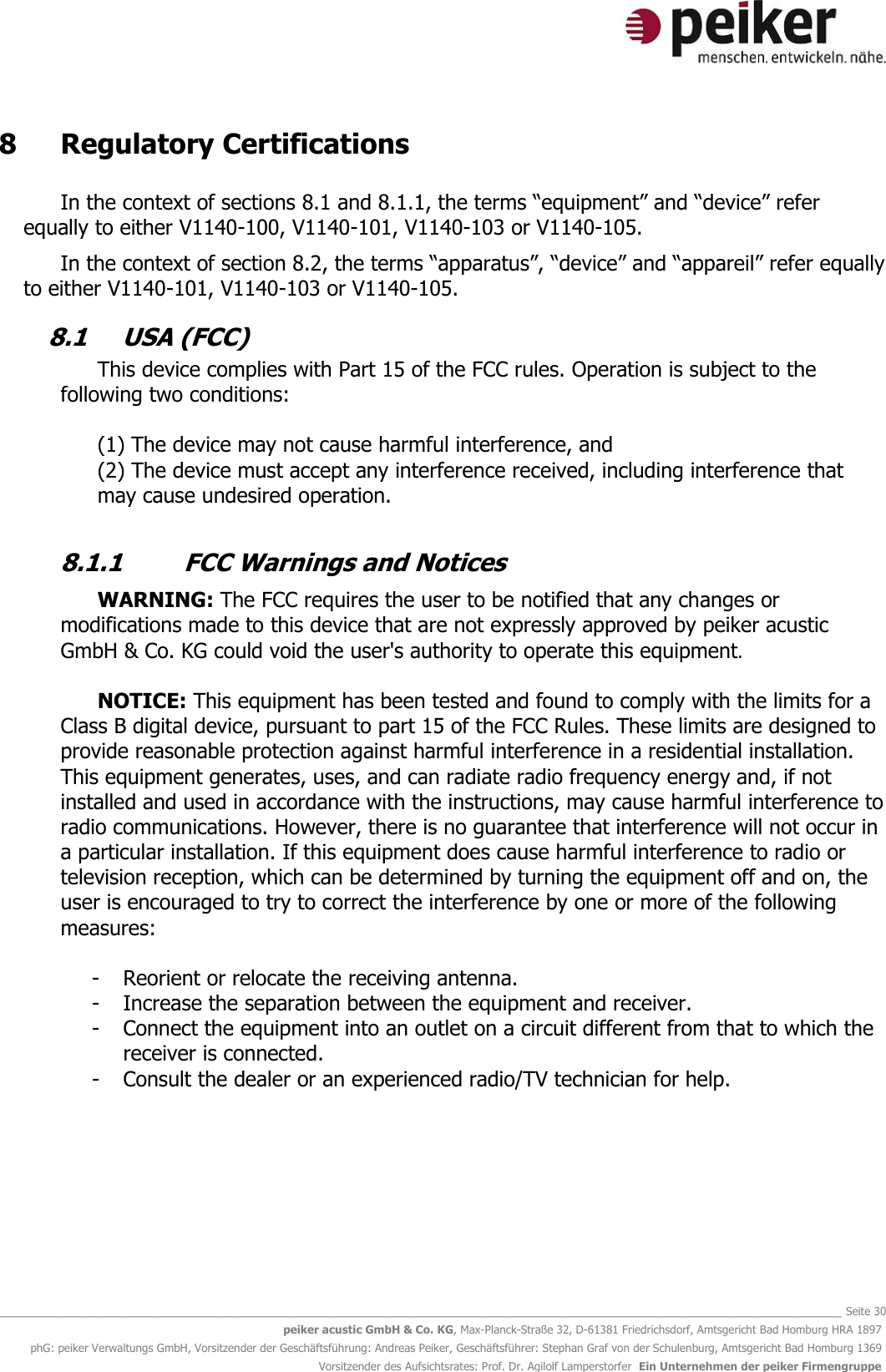   _______________________________________________________________________________________________________________ Seite 30 peiker acustic GmbH &amp; Co. KG, Max-Planck-Straße 32, D-61381 Friedrichsdorf, Amtsgericht Bad Homburg HRA 1897 phG: peiker Verwaltungs GmbH, Vorsitzender der Geschäftsführung: Andreas Peiker, Geschäftsführer: Stephan Graf von der Schulenburg, Amtsgericht Bad Homburg 1369 Vorsitzender des Aufsichtsrates: Prof. Dr. Agilolf Lamperstorfer  Ein Unternehmen der peiker Firmengruppe 8   Regulatory Certifications  In the context of sections 8.1 and 8.1.1, the terms “equipment” and “device” refer equally to either V1140-100, V1140-101, V1140-103 or V1140-105.  In the context of section 8.2, the terms “apparatus”, “device” and “appareil” refer equally to either V1140-101, V1140-103 or V1140-105. 8.1  USA (FCC) This device complies with Part 15 of the FCC rules. Operation is subject to the following two conditions:  (1) The device may not cause harmful interference, and (2) The device must accept any interference received, including interference that may cause undesired operation.   8.1.1  FCC Warnings and Notices  WARNING: The FCC requires the user to be notified that any changes or modifications made to this device that are not expressly approved by peiker acustic GmbH &amp; Co. KG could void the user&apos;s authority to operate this equipment.  NOTICE: This equipment has been tested and found to comply with the limits for a Class B digital device, pursuant to part 15 of the FCC Rules. These limits are designed to provide reasonable protection against harmful interference in a residential installation. This equipment generates, uses, and can radiate radio frequency energy and, if not installed and used in accordance with the instructions, may cause harmful interference to radio communications. However, there is no guarantee that interference will not occur in a particular installation. If this equipment does cause harmful interference to radio or television reception, which can be determined by turning the equipment off and on, the user is encouraged to try to correct the interference by one or more of the following measures:  - Reorient or relocate the receiving antenna. - Increase the separation between the equipment and receiver. - Connect the equipment into an outlet on a circuit different from that to which the receiver is connected. - Consult the dealer or an experienced radio/TV technician for help.       