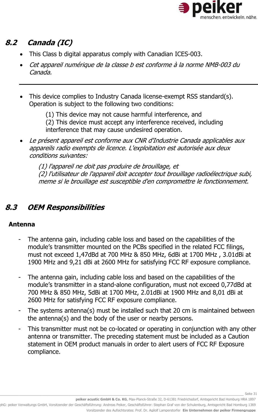   _______________________________________________________________________________________________________________ Seite 31 peiker acustic GmbH &amp; Co. KG, Max-Planck-Straße 32, D-61381 Friedrichsdorf, Amtsgericht Bad Homburg HRA 1897 phG: peiker Verwaltungs GmbH, Vorsitzender der Geschäftsführung: Andreas Peiker, Geschäftsführer: Stephan Graf von der Schulenburg, Amtsgericht Bad Homburg 1369 Vorsitzender des Aufsichtsrates: Prof. Dr. Agilolf Lamperstorfer  Ein Unternehmen der peiker Firmengruppe 8.2  Canada (IC)   This Class b digital apparatus comply with Canadian ICES-003.   Cet appareil numérique de la classe b est conforme à la norme NMB-003 du Canada.    This device complies to Industry Canada license-exempt RSS standard(s). Operation is subject to the following two conditions:   (1) This device may not cause harmful interference, and  (2) This device must accept any interference received, including interference that may cause undesired operation.   Le présent appareil est conforme aux CNR d&apos;Industrie Canada applicables aux appareils radio exempts de licence. L&apos;exploitation est autorisée aux deux conditions suivantes:   (1) l&apos;appareil ne doit pas produire de brouillage, et  (2) l&apos;utilisateur de l&apos;appareil doit accepter tout brouillage radioélectrique subi, meme si le brouillage est susceptible d&apos;en compromettre le fonctionnement.   8.3  OEM Responsibilities    Antenna   - The antenna gain, including cable loss and based on the capabilities of the module’s transmitter mounted on the PCBs specified in the related FCC filings, must not exceed 1,47dBd at 700 MHz &amp; 850 MHz, 6dBi at 1700 MHz , 3.01dBi at 1900 MHz and 9,21 dBi at 2600 MHz for satisfying FCC RF exposure compliance.  - The antenna gain, including cable loss and based on the capabilities of the module’s transmitter in a stand-alone configuration, must not exceed 0,77dBd at 700 MHz &amp; 850 MHz, 5dBi at 1700 MHz, 2.01dBi at 1900 MHz and 8,01 dBi at 2600 MHz for satisfying FCC RF exposure compliance.  - The systems antenna(s) must be installed such that 20 cm is maintained between the antenna(s) and the body of the user or nearby persons.  - This transmitter must not be co-located or operating in conjunction with any other antenna or transmitter. The preceding statement must be included as a Caution statement in OEM product manuals in order to alert users of FCC RF Exposure compliance.    
