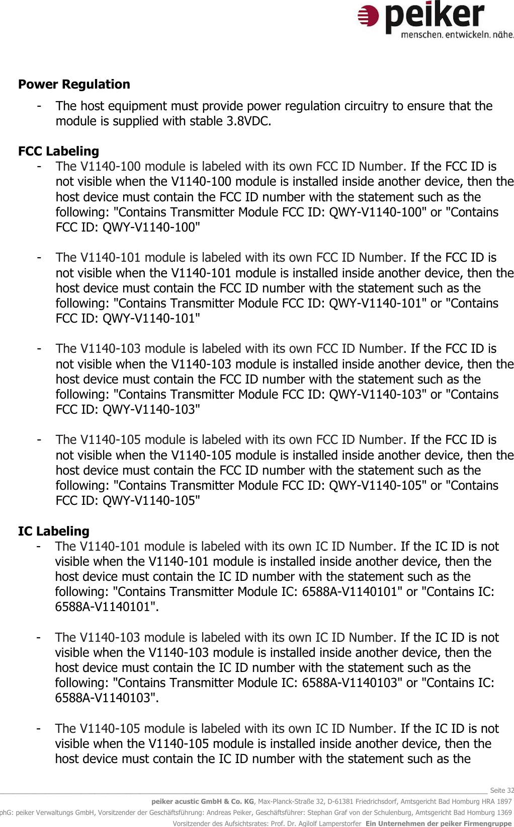   _______________________________________________________________________________________________________________ Seite 32 peiker acustic GmbH &amp; Co. KG, Max-Planck-Straße 32, D-61381 Friedrichsdorf, Amtsgericht Bad Homburg HRA 1897 phG: peiker Verwaltungs GmbH, Vorsitzender der Geschäftsführung: Andreas Peiker, Geschäftsführer: Stephan Graf von der Schulenburg, Amtsgericht Bad Homburg 1369 Vorsitzender des Aufsichtsrates: Prof. Dr. Agilolf Lamperstorfer  Ein Unternehmen der peiker Firmengruppe Power Regulation   - The host equipment must provide power regulation circuitry to ensure that the module is supplied with stable 3.8VDC.   FCC Labeling  - The V1140-100 module is labeled with its own FCC ID Number. If the FCC ID is not visible when the V1140-100 module is installed inside another device, then the host device must contain the FCC ID number with the statement such as the following: &quot;Contains Transmitter Module FCC ID: QWY-V1140-100&quot; or &quot;Contains FCC ID: QWY-V1140-100&quot;  - The V1140-101 module is labeled with its own FCC ID Number. If the FCC ID is not visible when the V1140-101 module is installed inside another device, then the host device must contain the FCC ID number with the statement such as the following: &quot;Contains Transmitter Module FCC ID: QWY-V1140-101&quot; or &quot;Contains FCC ID: QWY-V1140-101&quot;  - The V1140-103 module is labeled with its own FCC ID Number. If the FCC ID is not visible when the V1140-103 module is installed inside another device, then the host device must contain the FCC ID number with the statement such as the following: &quot;Contains Transmitter Module FCC ID: QWY-V1140-103&quot; or &quot;Contains FCC ID: QWY-V1140-103&quot;  - The V1140-105 module is labeled with its own FCC ID Number. If the FCC ID is not visible when the V1140-105 module is installed inside another device, then the host device must contain the FCC ID number with the statement such as the following: &quot;Contains Transmitter Module FCC ID: QWY-V1140-105&quot; or &quot;Contains FCC ID: QWY-V1140-105&quot;  IC Labeling  - The V1140-101 module is labeled with its own IC ID Number. If the IC ID is not visible when the V1140-101 module is installed inside another device, then the host device must contain the IC ID number with the statement such as the following: &quot;Contains Transmitter Module IC: 6588A-V1140101&quot; or &quot;Contains IC: 6588A-V1140101&quot;.  - The V1140-103 module is labeled with its own IC ID Number. If the IC ID is not visible when the V1140-103 module is installed inside another device, then the host device must contain the IC ID number with the statement such as the following: &quot;Contains Transmitter Module IC: 6588A-V1140103&quot; or &quot;Contains IC: 6588A-V1140103&quot;.  - The V1140-105 module is labeled with its own IC ID Number. If the IC ID is not visible when the V1140-105 module is installed inside another device, then the host device must contain the IC ID number with the statement such as the 