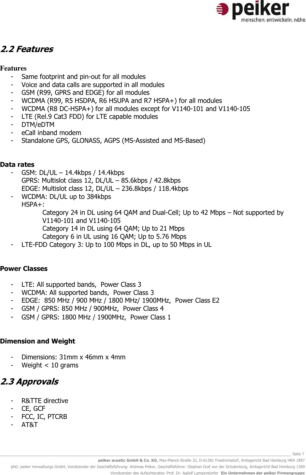   _______________________________________________________________________________________________________________ Seite 7 peiker acustic GmbH &amp; Co. KG, Max-Planck-Straße 32, D-61381 Friedrichsdorf, Amtsgericht Bad Homburg HRA 1897 phG: peiker Verwaltungs GmbH, Vorsitzender der Geschäftsführung: Andreas Peiker, Geschäftsführer: Stephan Graf von der Schulenburg, Amtsgericht Bad Homburg 1369 Vorsitzender des Aufsichtsrates: Prof. Dr. Agilolf Lamperstorfer  Ein Unternehmen der peiker Firmengruppe 2.2 Features  Features - Same footprint and pin-out for all modules - Voice and data calls are supported in all modules - GSM (R99, GPRS and EDGE) for all modules - WCDMA (R99, R5 HSDPA, R6 HSUPA and R7 HSPA+) for all modules - WCDMA (R8 DC-HSPA+) for all modules except for V1140-101 and V1140-105 - LTE (Rel.9 Cat3 FDD) for LTE capable modules  - DTM/eDTM - eCall inband modem  - Standalone GPS, GLONASS, AGPS (MS-Assisted and MS-Based)   Data rates - GSM: DL/UL – 14.4kbps / 14.4kbps  GPRS: Multislot class 12, DL/UL – 85.6kbps / 42.8kbps  EDGE: Multislot class 12, DL/UL – 236.8kbps / 118.4kbps  - WCDMA: DL/UL up to 384kbps  HSPA+:   Category 24 in DL using 64 QAM and Dual-Cell; Up to 42 Mbps – Not supported by V1140-101 and V1140-105 Category 14 in DL using 64 QAM; Up to 21 Mbps  Category 6 in UL using 16 QAM; Up to 5.76 Mbps  - LTE-FDD Category 3: Up to 100 Mbps in DL, up to 50 Mbps in UL   Power Classes    - LTE: All supported bands,  Power Class 3  - WCDMA: All supported bands,  Power Class 3   - EDGE:  850 MHz / 900 MHz / 1800 MHz/ 1900MHz,  Power Class E2  - GSM / GPRS: 850 MHz / 900MHz,  Power Class 4  - GSM / GPRS: 1800 MHz / 1900MHz,  Power Class 1   Dimension and Weight  - Dimensions: 31mm x 46mm x 4mm - Weight &lt; 10 grams 2.3 Approvals  - R&amp;TTE directive - CE, GCF - FCC, IC, PTCRB - AT&amp;T 