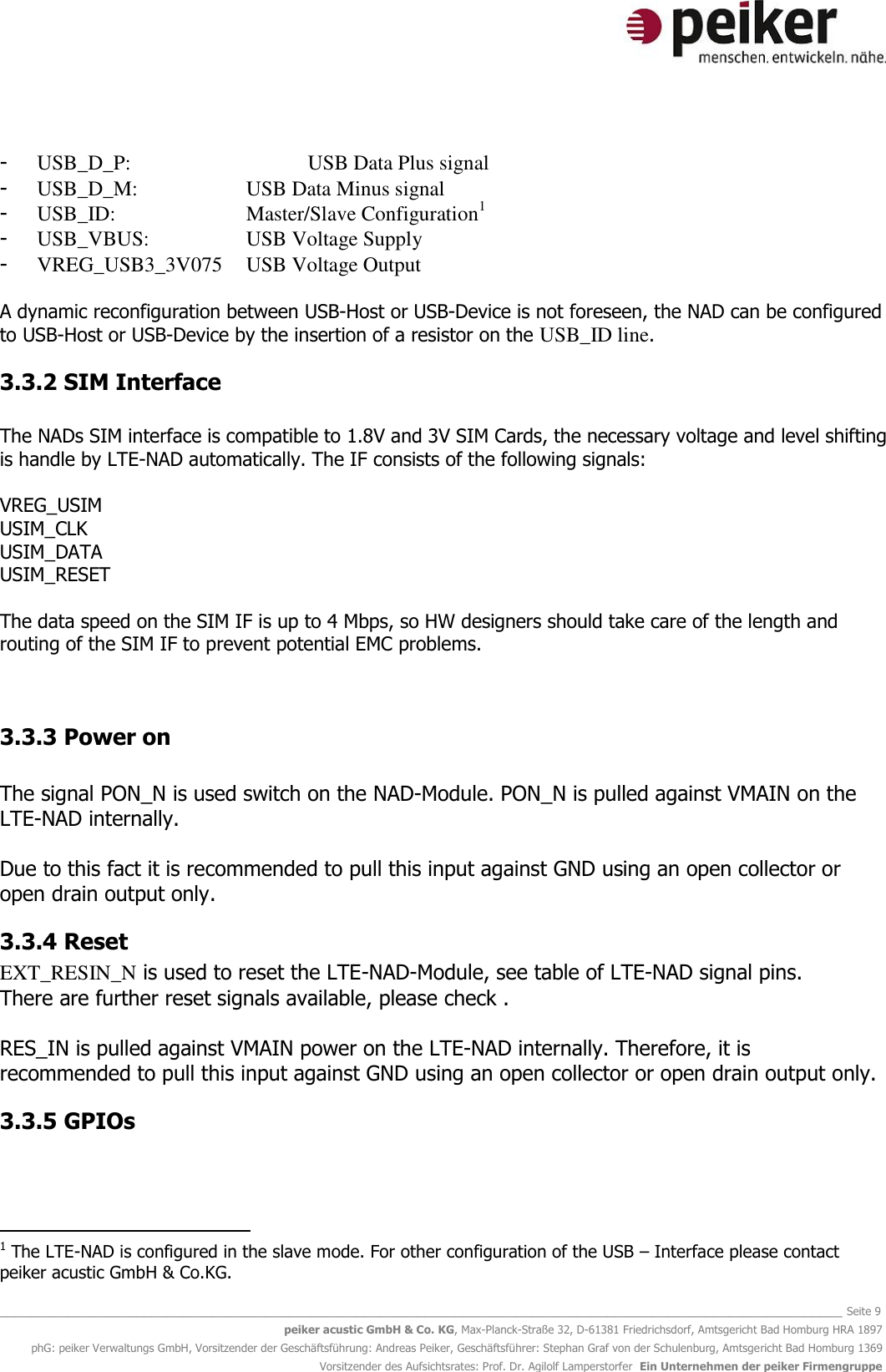   _______________________________________________________________________________________________________________ Seite 9 peiker acustic GmbH &amp; Co. KG, Max-Planck-Straße 32, D-61381 Friedrichsdorf, Amtsgericht Bad Homburg HRA 1897 phG: peiker Verwaltungs GmbH, Vorsitzender der Geschäftsführung: Andreas Peiker, Geschäftsführer: Stephan Graf von der Schulenburg, Amtsgericht Bad Homburg 1369 Vorsitzender des Aufsichtsrates: Prof. Dr. Agilolf Lamperstorfer  Ein Unternehmen der peiker Firmengruppe  - USB_D_P:      USB Data Plus signal - USB_D_M:    USB Data Minus signal - USB_ID:     Master/Slave Configuration1 - USB_VBUS:    USB Voltage Supply - VREG_USB3_3V075  USB Voltage Output  A dynamic reconfiguration between USB-Host or USB-Device is not foreseen, the NAD can be configured to USB-Host or USB-Device by the insertion of a resistor on the USB_ID line.  3.3.2 SIM Interface  The NADs SIM interface is compatible to 1.8V and 3V SIM Cards, the necessary voltage and level shifting is handle by LTE-NAD automatically. The IF consists of the following signals:  VREG_USIM USIM_CLK USIM_DATA USIM_RESET  The data speed on the SIM IF is up to 4 Mbps, so HW designers should take care of the length and routing of the SIM IF to prevent potential EMC problems.   3.3.3 Power on  The signal PON_N is used switch on the NAD-Module. PON_N is pulled against VMAIN on the LTE-NAD internally.  Due to this fact it is recommended to pull this input against GND using an open collector or open drain output only.  3.3.4 Reset EXT_RESIN_N is used to reset the LTE-NAD-Module, see table of LTE-NAD signal pins.  There are further reset signals available, please check .  RES_IN is pulled against VMAIN power on the LTE-NAD internally. Therefore, it is recommended to pull this input against GND using an open collector or open drain output only.  3.3.5 GPIOs                                                   1 The LTE-NAD is configured in the slave mode. For other configuration of the USB – Interface please contact peiker acustic GmbH &amp; Co.KG. 