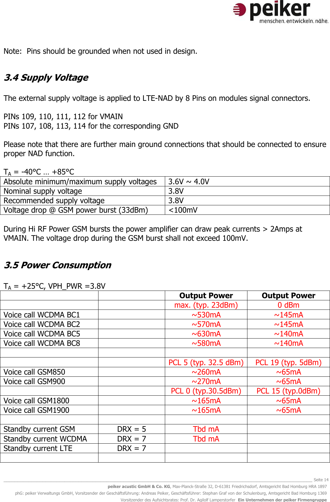   _______________________________________________________________________________________________________________ Seite 14 peiker acustic GmbH &amp; Co. KG, Max-Planck-Straße 32, D-61381 Friedrichsdorf, Amtsgericht Bad Homburg HRA 1897 phG: peiker Verwaltungs GmbH, Vorsitzender der Geschäftsführung: Andreas Peiker, Geschäftsführer: Stephan Graf von der Schulenburg, Amtsgericht Bad Homburg 1369 Vorsitzender des Aufsichtsrates: Prof. Dr. Agilolf Lamperstorfer  Ein Unternehmen der peiker Firmengruppe Note:  Pins should be grounded when not used in design.  3.4 Supply Voltage  The external supply voltage is applied to LTE-NAD by 8 Pins on modules signal connectors.  PINs 109, 110, 111, 112 for VMAIN PINs 107, 108, 113, 114 for the corresponding GND  Please note that there are further main ground connections that should be connected to ensure proper NAD function.  TA = -40°C … +85°C Absolute minimum/maximum supply voltages 3.6V ~ 4.0V Nominal supply voltage 3.8V Recommended supply voltage 3.8V Voltage drop @ GSM power burst (33dBm) &lt;100mV  During Hi RF Power GSM bursts the power amplifier can draw peak currents &gt; 2Amps at VMAIN. The voltage drop during the GSM burst shall not exceed 100mV.  3.5 Power Consumption  TA = +25°C, VPH_PWR =3.8V   Output Power Output Power   max. (typ. 23dBm) 0 dBm Voice call WCDMA BC1  ~530mA ~145mA Voice call WCDMA BC2  ~570mA ~145mA Voice call WCDMA BC5  ~630mA ~140mA Voice call WCDMA BC8  ~580mA ~140mA       PCL 5 (typ. 32.5 dBm) PCL 19 (typ. 5dBm) Voice call GSM850   ~260mA ~65mA Voice call GSM900  ~270mA ~65mA   PCL 0 (typ.30.5dBm) PCL 15 (typ.0dBm) Voice call GSM1800  ~165mA ~65mA Voice call GSM1900  ~165mA ~65mA     Standby current GSM DRX = 5 Tbd mA  Standby current WCDMA DRX = 7 Tbd mA  Standby current LTE DRX = 7       