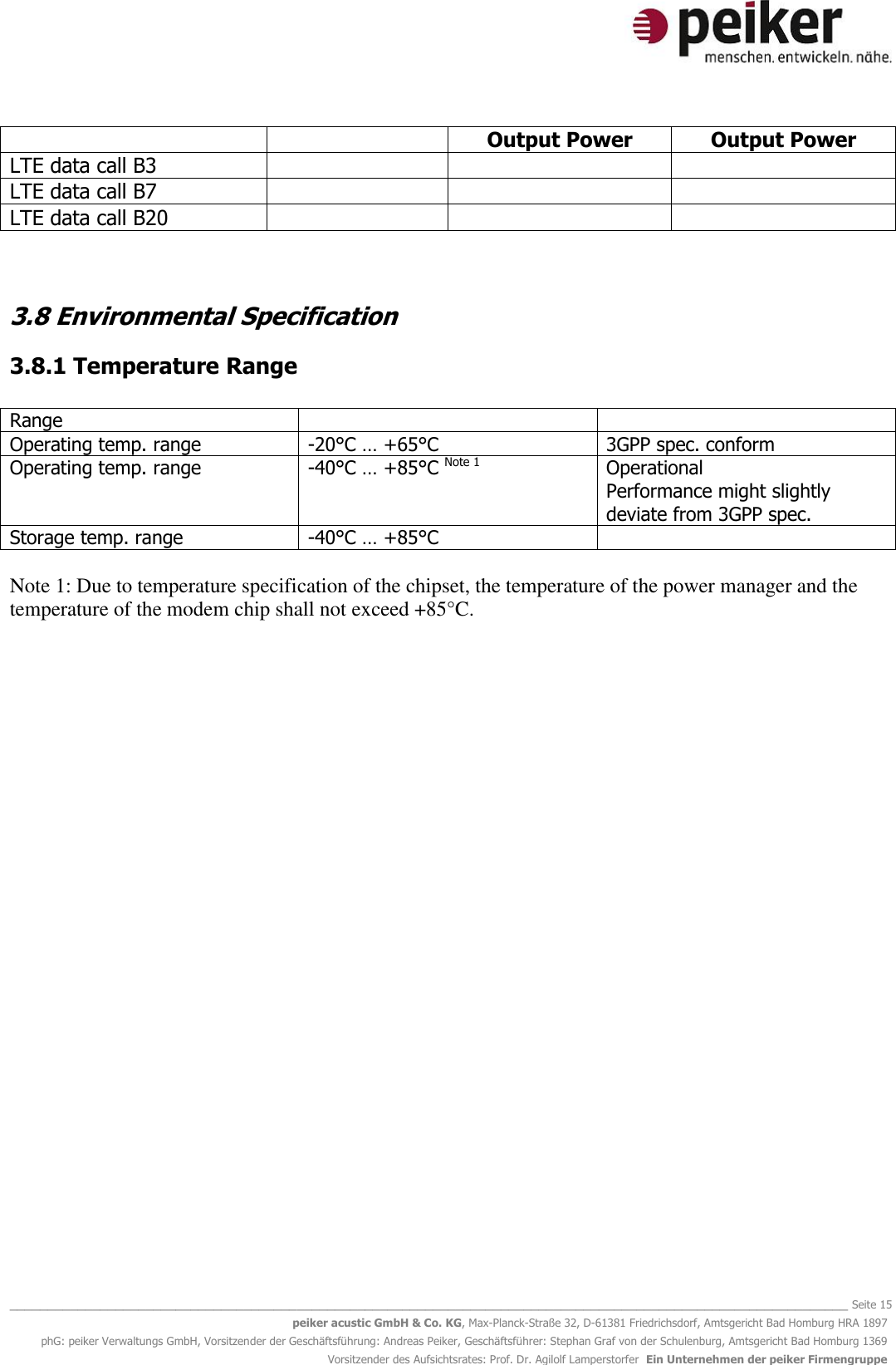   _______________________________________________________________________________________________________________ Seite 15 peiker acustic GmbH &amp; Co. KG, Max-Planck-Straße 32, D-61381 Friedrichsdorf, Amtsgericht Bad Homburg HRA 1897 phG: peiker Verwaltungs GmbH, Vorsitzender der Geschäftsführung: Andreas Peiker, Geschäftsführer: Stephan Graf von der Schulenburg, Amtsgericht Bad Homburg 1369 Vorsitzender des Aufsichtsrates: Prof. Dr. Agilolf Lamperstorfer  Ein Unternehmen der peiker Firmengruppe   Output Power Output Power LTE data call B3    LTE data call B7    LTE data call B20     3.8 Environmental Specification 3.8.1 Temperature Range  Range   Operating temp. range -20°C … +65°C 3GPP spec. conform Operating temp. range -40°C … +85°C Note 1 Operational  Performance might slightly deviate from 3GPP spec. Storage temp. range -40°C … +85°C    Note 1: Due to temperature specification of the chipset, the temperature of the power manager and the temperature of the modem chip shall not exceed +85°C.      