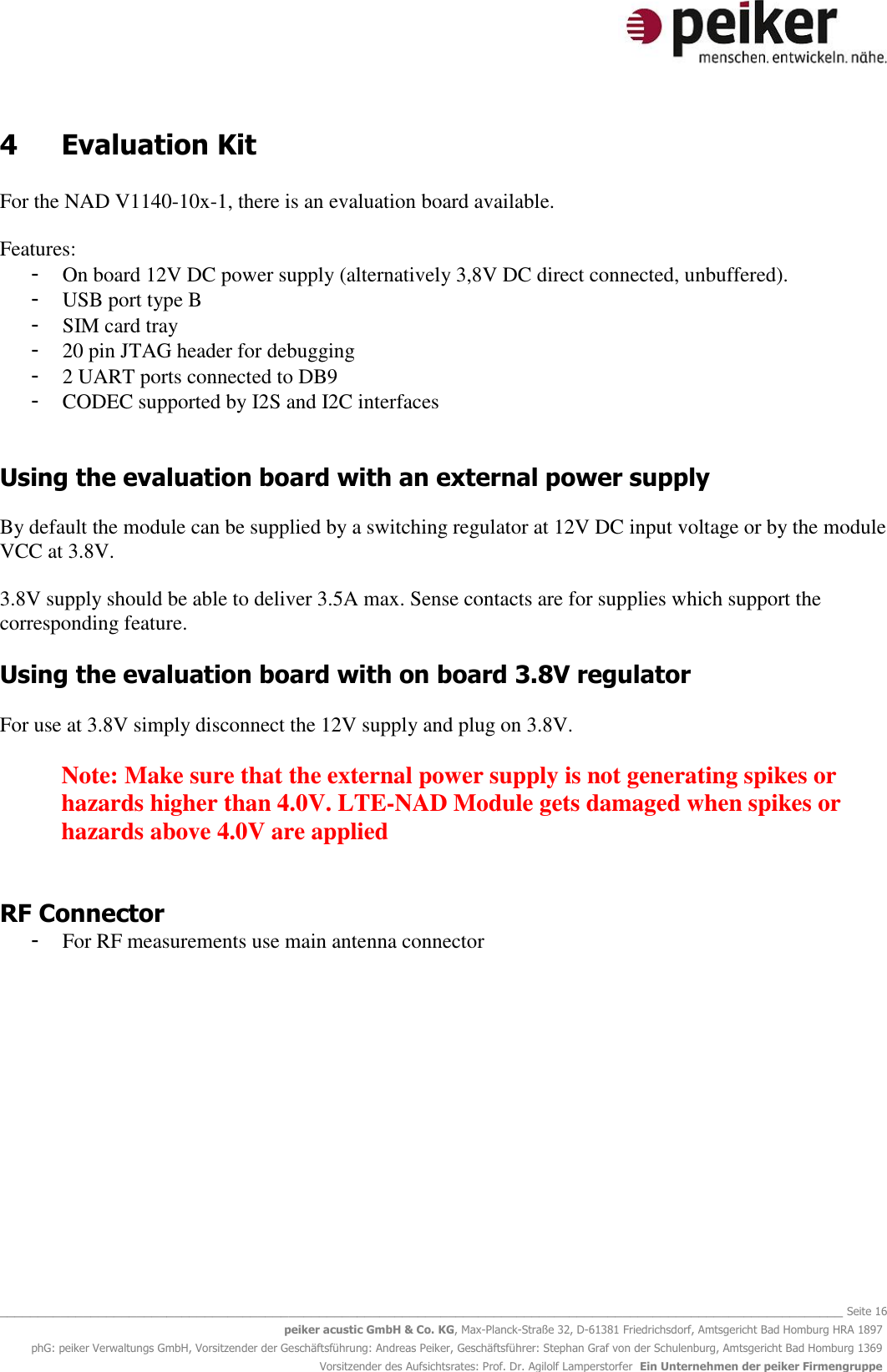   _______________________________________________________________________________________________________________ Seite 16 peiker acustic GmbH &amp; Co. KG, Max-Planck-Straße 32, D-61381 Friedrichsdorf, Amtsgericht Bad Homburg HRA 1897 phG: peiker Verwaltungs GmbH, Vorsitzender der Geschäftsführung: Andreas Peiker, Geschäftsführer: Stephan Graf von der Schulenburg, Amtsgericht Bad Homburg 1369 Vorsitzender des Aufsichtsrates: Prof. Dr. Agilolf Lamperstorfer  Ein Unternehmen der peiker Firmengruppe 4  Evaluation Kit  For the NAD V1140-10x-1, there is an evaluation board available.  Features: - On board 12V DC power supply (alternatively 3,8V DC direct connected, unbuffered).  - USB port type B  - SIM card tray - 20 pin JTAG header for debugging - 2 UART ports connected to DB9  - CODEC supported by I2S and I2C interfaces   Using the evaluation board with an external power supply  By default the module can be supplied by a switching regulator at 12V DC input voltage or by the module VCC at 3.8V.   3.8V supply should be able to deliver 3.5A max. Sense contacts are for supplies which support the corresponding feature.  Using the evaluation board with on board 3.8V regulator  For use at 3.8V simply disconnect the 12V supply and plug on 3.8V.  Note: Make sure that the external power supply is not generating spikes or hazards higher than 4.0V. LTE-NAD Module gets damaged when spikes or hazards above 4.0V are applied   RF Connector - For RF measurements use main antenna connector   