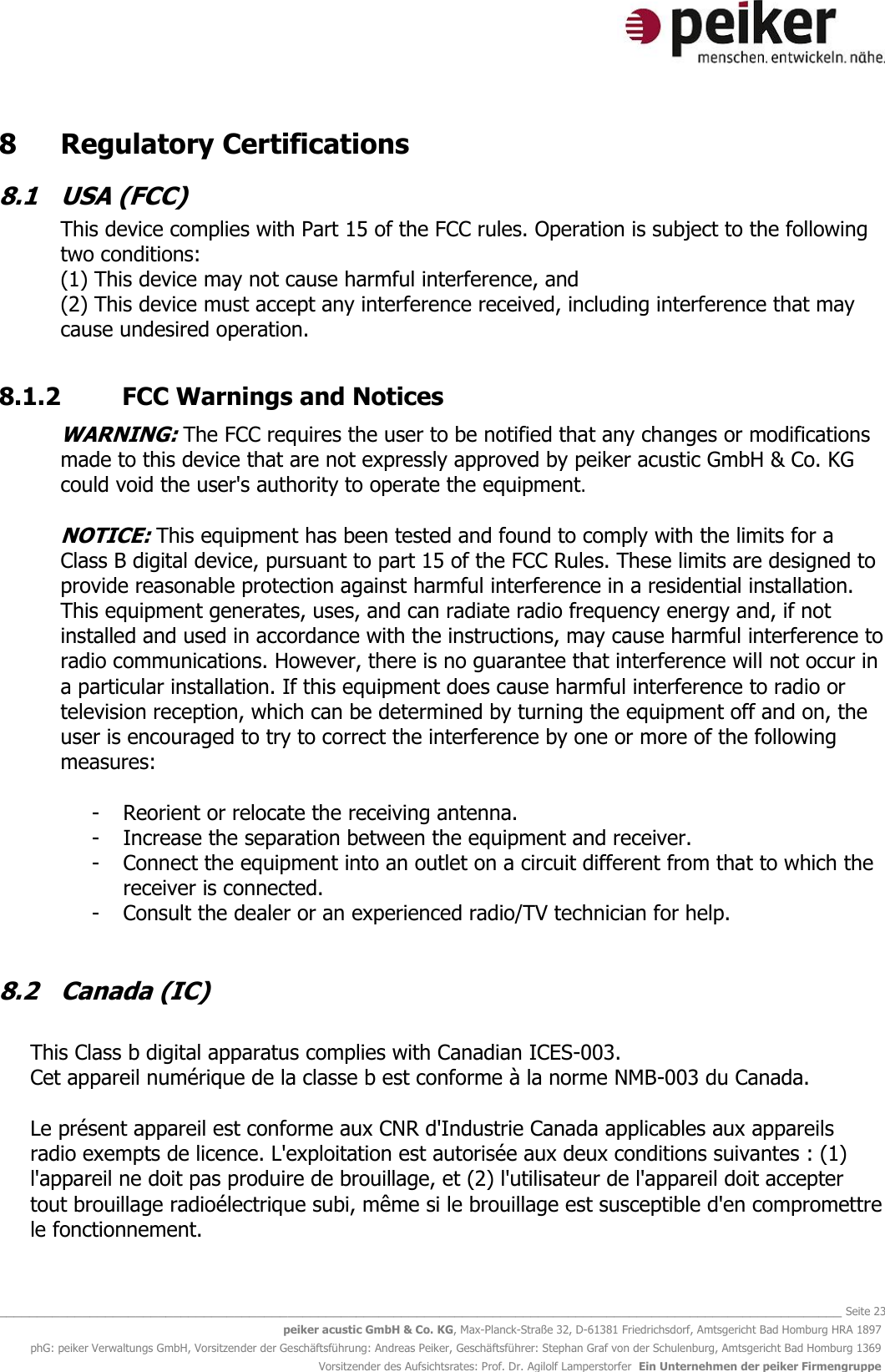   _______________________________________________________________________________________________________________ Seite 23 peiker acustic GmbH &amp; Co. KG, Max-Planck-Straße 32, D-61381 Friedrichsdorf, Amtsgericht Bad Homburg HRA 1897 phG: peiker Verwaltungs GmbH, Vorsitzender der Geschäftsführung: Andreas Peiker, Geschäftsführer: Stephan Graf von der Schulenburg, Amtsgericht Bad Homburg 1369 Vorsitzender des Aufsichtsrates: Prof. Dr. Agilolf Lamperstorfer  Ein Unternehmen der peiker Firmengruppe 8   Regulatory Certifications 8.1  USA (FCC) This device complies with Part 15 of the FCC rules. Operation is subject to the following two conditions: (1) This device may not cause harmful interference, and (2) This device must accept any interference received, including interference that may cause undesired operation.   8.1.2  FCC Warnings and Notices  WARNING: The FCC requires the user to be notified that any changes or modifications made to this device that are not expressly approved by peiker acustic GmbH &amp; Co. KG could void the user&apos;s authority to operate the equipment.  NOTICE: This equipment has been tested and found to comply with the limits for a Class B digital device, pursuant to part 15 of the FCC Rules. These limits are designed to provide reasonable protection against harmful interference in a residential installation. This equipment generates, uses, and can radiate radio frequency energy and, if not installed and used in accordance with the instructions, may cause harmful interference to radio communications. However, there is no guarantee that interference will not occur in a particular installation. If this equipment does cause harmful interference to radio or television reception, which can be determined by turning the equipment off and on, the user is encouraged to try to correct the interference by one or more of the following measures:  - Reorient or relocate the receiving antenna. - Increase the separation between the equipment and receiver. - Connect the equipment into an outlet on a circuit different from that to which the receiver is connected. - Consult the dealer or an experienced radio/TV technician for help.  8.2  Canada (IC)  This Class b digital apparatus complies with Canadian ICES-003. Cet appareil numérique de la classe b est conforme à la norme NMB-003 du Canada.  Le présent appareil est conforme aux CNR d&apos;Industrie Canada applicables aux appareils radio exempts de licence. L&apos;exploitation est autorisée aux deux conditions suivantes : (1) l&apos;appareil ne doit pas produire de brouillage, et (2) l&apos;utilisateur de l&apos;appareil doit accepter tout brouillage radioélectrique subi, même si le brouillage est susceptible d&apos;en compromettre le fonctionnement.  