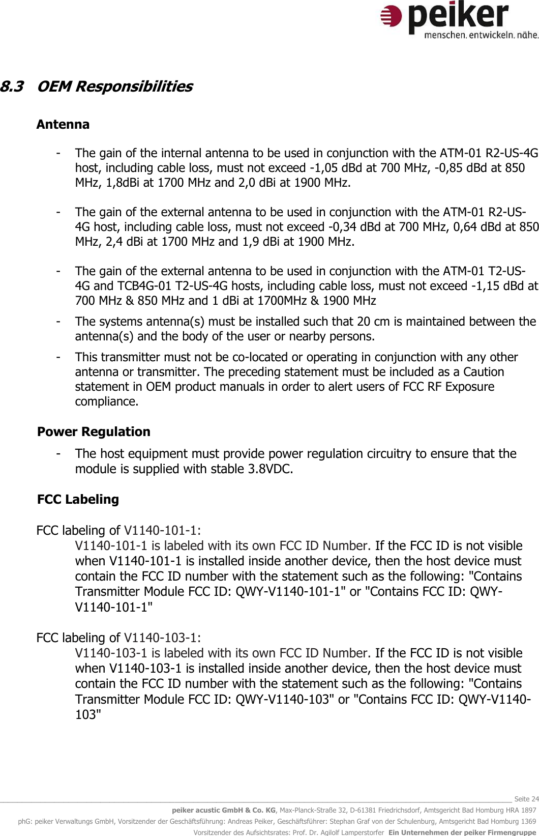   _______________________________________________________________________________________________________________ Seite 24 peiker acustic GmbH &amp; Co. KG, Max-Planck-Straße 32, D-61381 Friedrichsdorf, Amtsgericht Bad Homburg HRA 1897 phG: peiker Verwaltungs GmbH, Vorsitzender der Geschäftsführung: Andreas Peiker, Geschäftsführer: Stephan Graf von der Schulenburg, Amtsgericht Bad Homburg 1369 Vorsitzender des Aufsichtsrates: Prof. Dr. Agilolf Lamperstorfer  Ein Unternehmen der peiker Firmengruppe 8.3  OEM Responsibilities    Antenna   - The gain of the internal antenna to be used in conjunction with the ATM-01 R2-US-4G host, including cable loss, must not exceed -1,05 dBd at 700 MHz, -0,85 dBd at 850 MHz, 1,8dBi at 1700 MHz and 2,0 dBi at 1900 MHz.  - The gain of the external antenna to be used in conjunction with the ATM-01 R2-US-4G host, including cable loss, must not exceed -0,34 dBd at 700 MHz, 0,64 dBd at 850 MHz, 2,4 dBi at 1700 MHz and 1,9 dBi at 1900 MHz.  - The gain of the external antenna to be used in conjunction with the ATM-01 T2-US-4G and TCB4G-01 T2-US-4G hosts, including cable loss, must not exceed -1,15 dBd at 700 MHz &amp; 850 MHz and 1 dBi at 1700MHz &amp; 1900 MHz  - The systems antenna(s) must be installed such that 20 cm is maintained between the antenna(s) and the body of the user or nearby persons.  - This transmitter must not be co-located or operating in conjunction with any other antenna or transmitter. The preceding statement must be included as a Caution statement in OEM product manuals in order to alert users of FCC RF Exposure compliance.  Power Regulation   - The host equipment must provide power regulation circuitry to ensure that the module is supplied with stable 3.8VDC.   FCC Labeling   FCC labeling of V1140-101-1: V1140-101-1 is labeled with its own FCC ID Number. If the FCC ID is not visible when V1140-101-1 is installed inside another device, then the host device must contain the FCC ID number with the statement such as the following: &quot;Contains Transmitter Module FCC ID: QWY-V1140-101-1&quot; or &quot;Contains FCC ID: QWY-V1140-101-1&quot;  FCC labeling of V1140-103-1: V1140-103-1 is labeled with its own FCC ID Number. If the FCC ID is not visible when V1140-103-1 is installed inside another device, then the host device must contain the FCC ID number with the statement such as the following: &quot;Contains Transmitter Module FCC ID: QWY-V1140-103&quot; or &quot;Contains FCC ID: QWY-V1140-103&quot;    