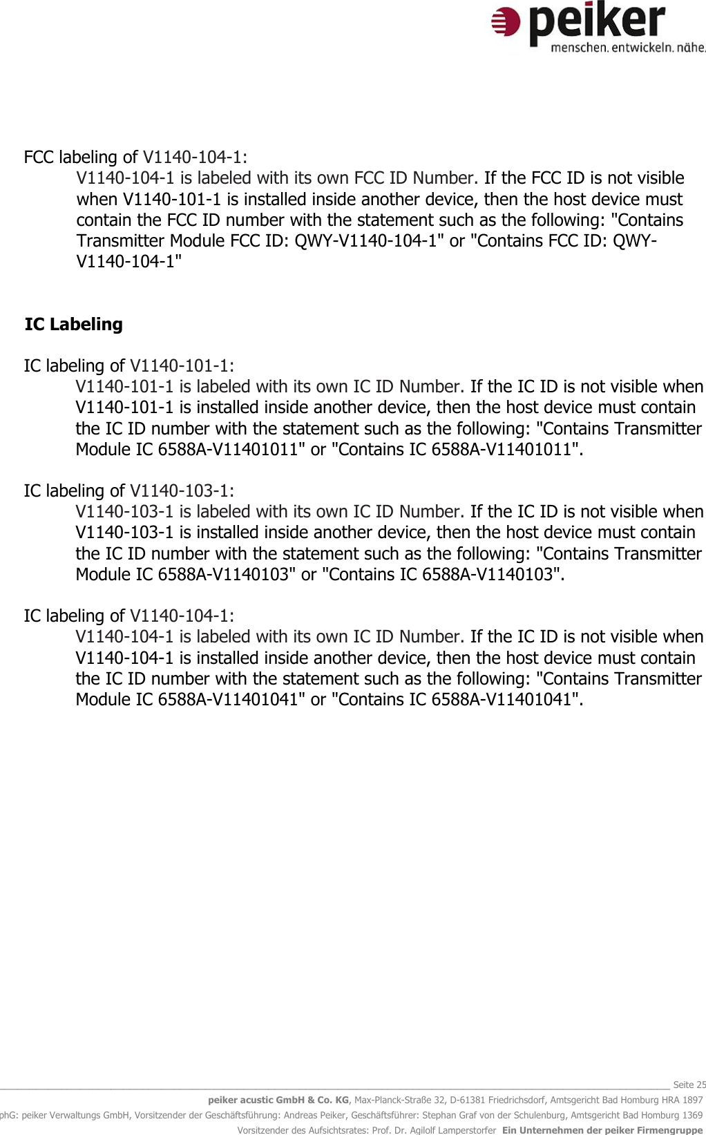   _______________________________________________________________________________________________________________ Seite 25 peiker acustic GmbH &amp; Co. KG, Max-Planck-Straße 32, D-61381 Friedrichsdorf, Amtsgericht Bad Homburg HRA 1897 phG: peiker Verwaltungs GmbH, Vorsitzender der Geschäftsführung: Andreas Peiker, Geschäftsführer: Stephan Graf von der Schulenburg, Amtsgericht Bad Homburg 1369 Vorsitzender des Aufsichtsrates: Prof. Dr. Agilolf Lamperstorfer  Ein Unternehmen der peiker Firmengruppe   FCC labeling of V1140-104-1: V1140-104-1 is labeled with its own FCC ID Number. If the FCC ID is not visible when V1140-101-1 is installed inside another device, then the host device must contain the FCC ID number with the statement such as the following: &quot;Contains Transmitter Module FCC ID: QWY-V1140-104-1&quot; or &quot;Contains FCC ID: QWY-V1140-104-1&quot;   IC Labeling   IC labeling of V1140-101-1: V1140-101-1 is labeled with its own IC ID Number. If the IC ID is not visible when V1140-101-1 is installed inside another device, then the host device must contain the IC ID number with the statement such as the following: &quot;Contains Transmitter Module IC 6588A-V11401011&quot; or &quot;Contains IC 6588A-V11401011&quot;.  IC labeling of V1140-103-1: V1140-103-1 is labeled with its own IC ID Number. If the IC ID is not visible when V1140-103-1 is installed inside another device, then the host device must contain the IC ID number with the statement such as the following: &quot;Contains Transmitter Module IC 6588A-V1140103&quot; or &quot;Contains IC 6588A-V1140103&quot;.  IC labeling of V1140-104-1: V1140-104-1 is labeled with its own IC ID Number. If the IC ID is not visible when V1140-104-1 is installed inside another device, then the host device must contain the IC ID number with the statement such as the following: &quot;Contains Transmitter Module IC 6588A-V11401041&quot; or &quot;Contains IC 6588A-V11401041&quot;.     