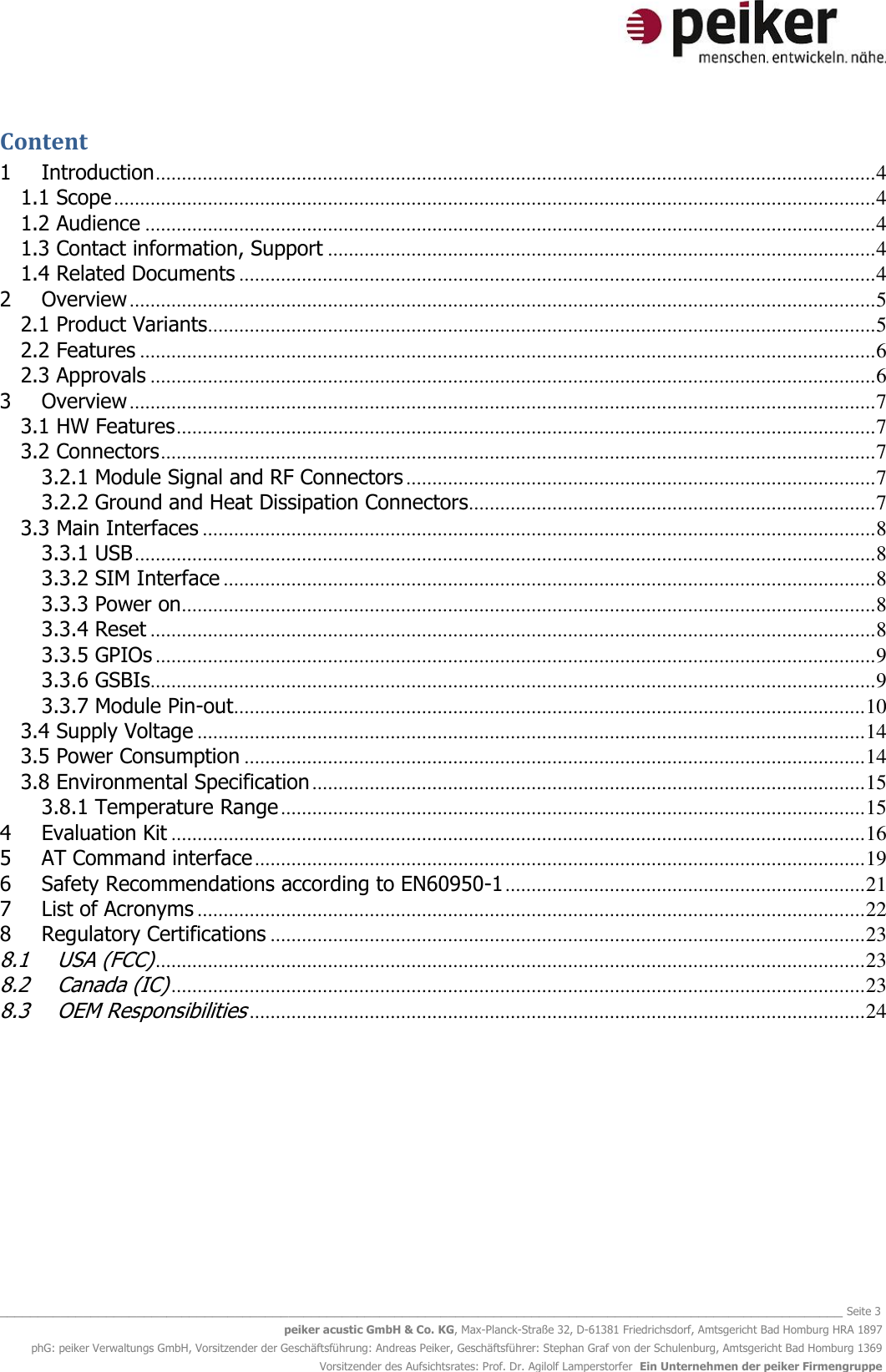   _______________________________________________________________________________________________________________ Seite 3 peiker acustic GmbH &amp; Co. KG, Max-Planck-Straße 32, D-61381 Friedrichsdorf, Amtsgericht Bad Homburg HRA 1897 phG: peiker Verwaltungs GmbH, Vorsitzender der Geschäftsführung: Andreas Peiker, Geschäftsführer: Stephan Graf von der Schulenburg, Amtsgericht Bad Homburg 1369 Vorsitzender des Aufsichtsrates: Prof. Dr. Agilolf Lamperstorfer  Ein Unternehmen der peiker Firmengruppe Content 1 Introduction .......................................................................................................................................... 4 1.1 Scope .................................................................................................................................................. 4 1.2 Audience ............................................................................................................................................ 4 1.3 Contact information, Support ......................................................................................................... 4 1.4 Related Documents .......................................................................................................................... 4 2 Overview ............................................................................................................................................... 5 2.1 Product Variants................................................................................................................................ 5 2.2 Features ............................................................................................................................................. 6 2.3 Approvals ........................................................................................................................................... 6 3 Overview ............................................................................................................................................... 7 3.1 HW Features ...................................................................................................................................... 7 3.2 Connectors ......................................................................................................................................... 7 3.2.1 Module Signal and RF Connectors .......................................................................................... 7 3.2.2 Ground and Heat Dissipation Connectors.............................................................................. 7 3.3 Main Interfaces ................................................................................................................................. 8 3.3.1 USB .............................................................................................................................................. 8 3.3.2 SIM Interface ............................................................................................................................. 8 3.3.3 Power on ..................................................................................................................................... 8 3.3.4 Reset ........................................................................................................................................... 8 3.3.5 GPIOs .......................................................................................................................................... 9 3.3.6 GSBIs ........................................................................................................................................... 9 3.3.7 Module Pin-out ......................................................................................................................... 10 3.4 Supply Voltage ................................................................................................................................ 14 3.5 Power Consumption ....................................................................................................................... 14 3.8 Environmental Specification .......................................................................................................... 15 3.8.1 Temperature Range ................................................................................................................ 15 4 Evaluation Kit ..................................................................................................................................... 16 5 AT Command interface ..................................................................................................................... 19 6 Safety Recommendations according to EN60950-1 ..................................................................... 21 7 List of Acronyms ................................................................................................................................ 22 8  Regulatory Certifications .................................................................................................................. 23 8.1 USA (FCC) ........................................................................................................................................ 23 8.2 Canada (IC) ..................................................................................................................................... 23 8.3 OEM Responsibilities ...................................................................................................................... 24    
