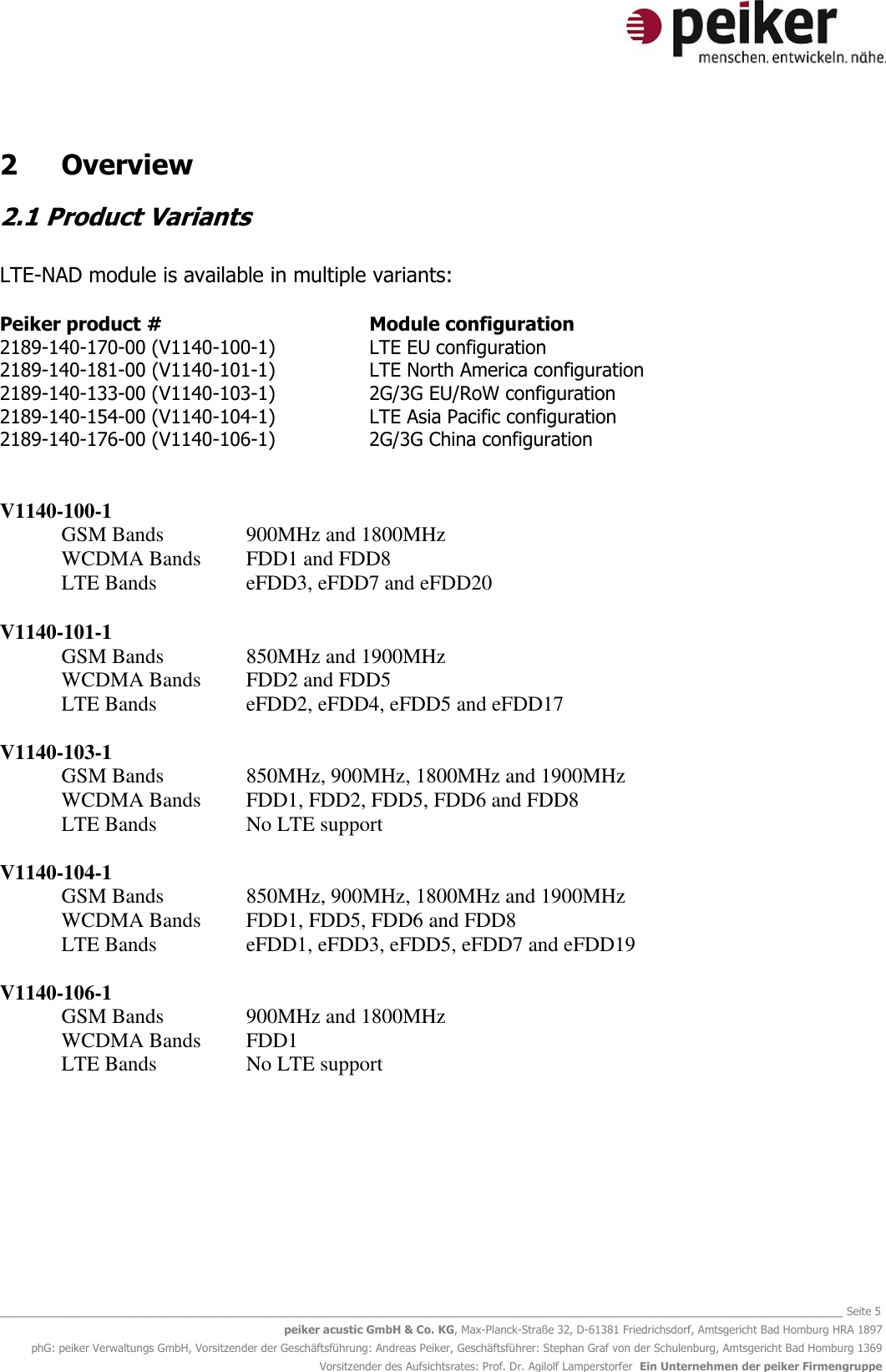  _______________________________________________________________________________________________________________ Seite 5 peiker acustic GmbH &amp; Co. KG, Max-Planck-Straße 32, D-61381 Friedrichsdorf, Amtsgericht Bad Homburg HRA 1897 phG: peiker Verwaltungs GmbH, Vorsitzender der Geschäftsführung: Andreas Peiker, Geschäftsführer: Stephan Graf von der Schulenburg, Amtsgericht Bad Homburg 1369 Vorsitzender des Aufsichtsrates: Prof. Dr. Agilolf Lamperstorfer  Ein Unternehmen der peiker Firmengruppe 2  Overview 2.1 Product Variants  LTE-NAD module is available in multiple variants:  Peiker product #        Module configuration 2189-140-170-00 (V1140-100-1)    LTE EU configuration 2189-140-181-00 (V1140-101-1)    LTE North America configuration 2189-140-133-00 (V1140-103-1)    2G/3G EU/RoW configuration 2189-140-154-00 (V1140-104-1)    LTE Asia Pacific configuration 2189-140-176-00 (V1140-106-1)    2G/3G China configuration   V1140-100-1 GSM Bands      900MHz and 1800MHz WCDMA Bands  FDD1 and FDD8  LTE Bands    eFDD3, eFDD7 and eFDD20  V1140-101-1 GSM Bands     850MHz and 1900MHz  WCDMA Bands  FDD2 and FDD5  LTE Bands    eFDD2, eFDD4, eFDD5 and eFDD17  V1140-103-1 GSM Bands     850MHz, 900MHz, 1800MHz and 1900MHz  WCDMA Bands  FDD1, FDD2, FDD5, FDD6 and FDD8 LTE Bands    No LTE support  V1140-104-1  GSM Bands   850MHz, 900MHz, 1800MHz and 1900MHz WCDMA Bands  FDD1, FDD5, FDD6 and FDD8 LTE Bands    eFDD1, eFDD3, eFDD5, eFDD7 and eFDD19  V1140-106-1 GSM Bands      900MHz and 1800MHz WCDMA Bands  FDD1 LTE Bands    No LTE support       
