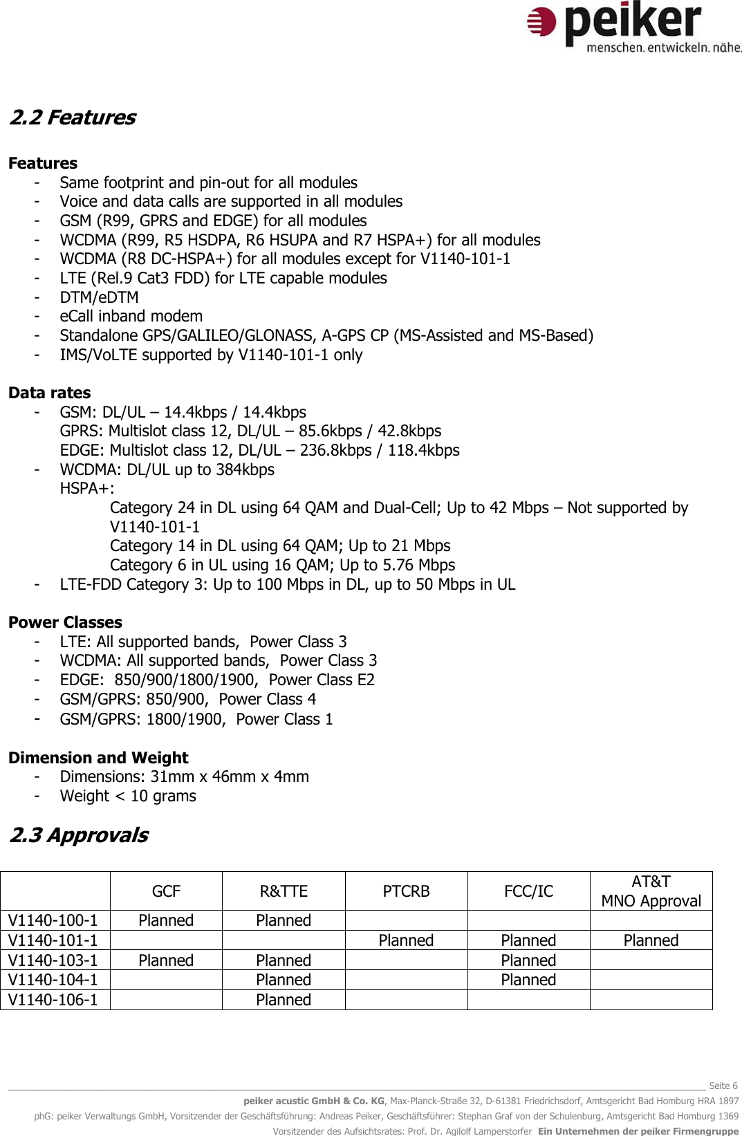   _______________________________________________________________________________________________________________ Seite 6 peiker acustic GmbH &amp; Co. KG, Max-Planck-Straße 32, D-61381 Friedrichsdorf, Amtsgericht Bad Homburg HRA 1897 phG: peiker Verwaltungs GmbH, Vorsitzender der Geschäftsführung: Andreas Peiker, Geschäftsführer: Stephan Graf von der Schulenburg, Amtsgericht Bad Homburg 1369 Vorsitzender des Aufsichtsrates: Prof. Dr. Agilolf Lamperstorfer  Ein Unternehmen der peiker Firmengruppe 2.2 Features  Features - Same footprint and pin-out for all modules - Voice and data calls are supported in all modules - GSM (R99, GPRS and EDGE) for all modules - WCDMA (R99, R5 HSDPA, R6 HSUPA and R7 HSPA+) for all modules - WCDMA (R8 DC-HSPA+) for all modules except for V1140-101-1 - LTE (Rel.9 Cat3 FDD) for LTE capable modules  - DTM/eDTM - eCall inband modem  - Standalone GPS/GALILEO/GLONASS, A-GPS CP (MS-Assisted and MS-Based) - IMS/VoLTE supported by V1140-101-1 only   Data rates - GSM: DL/UL – 14.4kbps / 14.4kbps  GPRS: Multislot class 12, DL/UL – 85.6kbps / 42.8kbps  EDGE: Multislot class 12, DL/UL – 236.8kbps / 118.4kbps  - WCDMA: DL/UL up to 384kbps  HSPA+: Category 24 in DL using 64 QAM and Dual-Cell; Up to 42 Mbps – Not supported by V1140-101-1   Category 14 in DL using 64 QAM; Up to 21 Mbps  Category 6 in UL using 16 QAM; Up to 5.76 Mbps  - LTE-FDD Category 3: Up to 100 Mbps in DL, up to 50 Mbps in UL  Power Classes   - LTE: All supported bands,  Power Class 3  - WCDMA: All supported bands,  Power Class 3   - EDGE:  850/900/1800/1900,  Power Class E2  - GSM/GPRS: 850/900,  Power Class 4  - GSM/GPRS: 1800/1900,  Power Class 1  Dimension and Weight - Dimensions: 31mm x 46mm x 4mm - Weight &lt; 10 grams 2.3 Approvals   GCF R&amp;TTE PTCRB FCC/IC AT&amp;T MNO Approval V1140-100-1 Planned Planned    V1140-101-1   Planned Planned Planned V1140-103-1 Planned Planned  Planned  V1140-104-1  Planned  Planned  V1140-106-1  Planned    