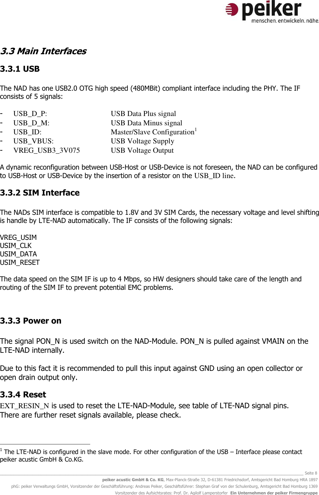   _______________________________________________________________________________________________________________ Seite 8 peiker acustic GmbH &amp; Co. KG, Max-Planck-Straße 32, D-61381 Friedrichsdorf, Amtsgericht Bad Homburg HRA 1897 phG: peiker Verwaltungs GmbH, Vorsitzender der Geschäftsführung: Andreas Peiker, Geschäftsführer: Stephan Graf von der Schulenburg, Amtsgericht Bad Homburg 1369 Vorsitzender des Aufsichtsrates: Prof. Dr. Agilolf Lamperstorfer  Ein Unternehmen der peiker Firmengruppe 3.3 Main Interfaces  3.3.1 USB  The NAD has one USB2.0 OTG high speed (480MBit) compliant interface including the PHY. The IF consists of 5 signals:  - USB_D_P:      USB Data Plus signal - USB_D_M:      USB Data Minus signal - USB_ID:       Master/Slave Configuration1 - USB_VBUS:      USB Voltage Supply - VREG_USB3_3V075    USB Voltage Output  A dynamic reconfiguration between USB-Host or USB-Device is not foreseen, the NAD can be configured to USB-Host or USB-Device by the insertion of a resistor on the USB_ID line.  3.3.2 SIM Interface  The NADs SIM interface is compatible to 1.8V and 3V SIM Cards, the necessary voltage and level shifting is handle by LTE-NAD automatically. The IF consists of the following signals:  VREG_USIM USIM_CLK USIM_DATA USIM_RESET  The data speed on the SIM IF is up to 4 Mbps, so HW designers should take care of the length and routing of the SIM IF to prevent potential EMC problems.   3.3.3 Power on  The signal PON_N is used switch on the NAD-Module. PON_N is pulled against VMAIN on the LTE-NAD internally.  Due to this fact it is recommended to pull this input against GND using an open collector or open drain output only.  3.3.4 Reset EXT_RESIN_N is used to reset the LTE-NAD-Module, see table of LTE-NAD signal pins.  There are further reset signals available, please check.                                                   1 The LTE-NAD is configured in the slave mode. For other configuration of the USB – Interface please contact peiker acustic GmbH &amp; Co.KG. 