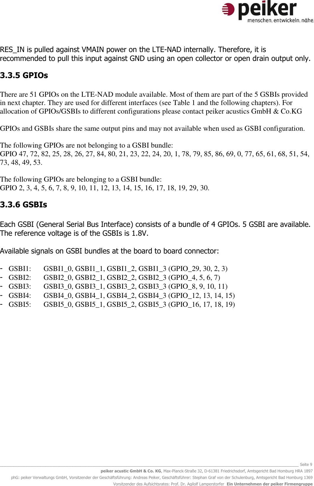   _______________________________________________________________________________________________________________ Seite 9 peiker acustic GmbH &amp; Co. KG, Max-Planck-Straße 32, D-61381 Friedrichsdorf, Amtsgericht Bad Homburg HRA 1897 phG: peiker Verwaltungs GmbH, Vorsitzender der Geschäftsführung: Andreas Peiker, Geschäftsführer: Stephan Graf von der Schulenburg, Amtsgericht Bad Homburg 1369 Vorsitzender des Aufsichtsrates: Prof. Dr. Agilolf Lamperstorfer  Ein Unternehmen der peiker Firmengruppe RES_IN is pulled against VMAIN power on the LTE-NAD internally. Therefore, it is recommended to pull this input against GND using an open collector or open drain output only.  3.3.5 GPIOs  There are 51 GPIOs on the LTE-NAD module available. Most of them are part of the 5 GSBIs provided in next chapter. They are used for different interfaces (see Table 1 and the following chapters). For allocation of GPIOs/GSBIs to different configurations please contact peiker acustics GmbH &amp; Co.KG   GPIOs and GSBIs share the same output pins and may not available when used as GSBI configuration.   The following GPIOs are not belonging to a GSBI bundle:  GPIO 47, 72, 82, 25, 28, 26, 27, 84, 80, 21, 23, 22, 24, 20, 1, 78, 79, 85, 86, 69, 0, 77, 65, 61, 68, 51, 54, 73, 48, 49, 53.  The following GPIOs are belonging to a GSBI bundle: GPIO 2, 3, 4, 5, 6, 7, 8, 9, 10, 11, 12, 13, 14, 15, 16, 17, 18, 19, 29, 30. 3.3.6 GSBIs  Each GSBI (General Serial Bus Interface) consists of a bundle of 4 GPIOs. 5 GSBI are available. The reference voltage is of the GSBIs is 1.8V.   Available signals on GSBI bundles at the board to board connector:  - GSBI1:  GSBI1_0, GSBI1_1, GSBI1_2, GSBI1_3 (GPIO_29, 30, 2, 3) - GSBI2:  GSBI2_0, GSBI2_1, GSBI2_2, GSBI2_3 (GPIO_4, 5, 6, 7) - GSBI3:  GSBI3_0, GSBI3_1, GSBI3_2, GSBI3_3 (GPIO_8, 9, 10, 11) - GSBI4:  GSBI4_0, GSBI4_1, GSBI4_2, GSBI4_3 (GPIO_12, 13, 14, 15) - GSBI5:  GSBI5_0, GSBI5_1, GSBI5_2, GSBI5_3 (GPIO_16, 17, 18, 19)   