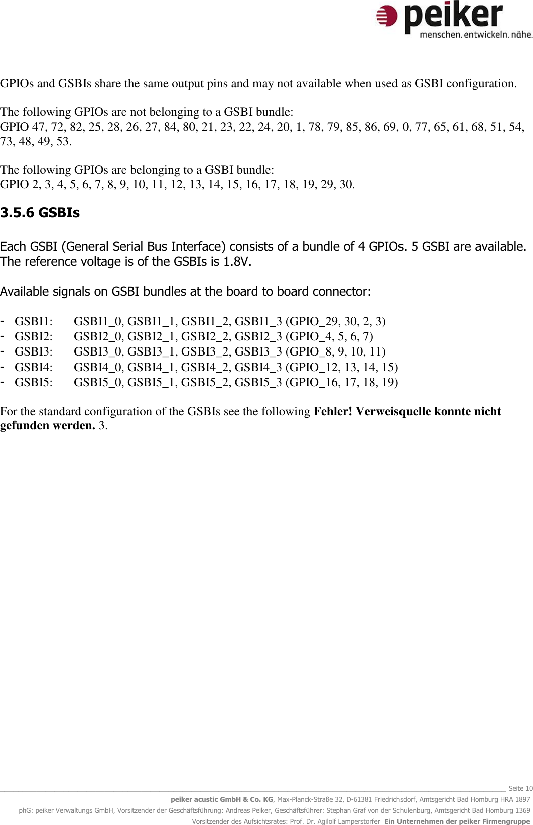   _______________________________________________________________________________________________________________ Seite 10 peiker acustic GmbH &amp; Co. KG, Max-Planck-Straße 32, D-61381 Friedrichsdorf, Amtsgericht Bad Homburg HRA 1897 phG: peiker Verwaltungs GmbH, Vorsitzender der Geschäftsführung: Andreas Peiker, Geschäftsführer: Stephan Graf von der Schulenburg, Amtsgericht Bad Homburg 1369 Vorsitzender des Aufsichtsrates: Prof. Dr. Agilolf Lamperstorfer  Ein Unternehmen der peiker Firmengruppe GPIOs and GSBIs share the same output pins and may not available when used as GSBI configuration.   The following GPIOs are not belonging to a GSBI bundle:  GPIO 47, 72, 82, 25, 28, 26, 27, 84, 80, 21, 23, 22, 24, 20, 1, 78, 79, 85, 86, 69, 0, 77, 65, 61, 68, 51, 54, 73, 48, 49, 53.  The following GPIOs are belonging to a GSBI bundle: GPIO 2, 3, 4, 5, 6, 7, 8, 9, 10, 11, 12, 13, 14, 15, 16, 17, 18, 19, 29, 30. 3.5.6 GSBIs  Each GSBI (General Serial Bus Interface) consists of a bundle of 4 GPIOs. 5 GSBI are available. The reference voltage is of the GSBIs is 1.8V.   Available signals on GSBI bundles at the board to board connector:  - GSBI1:  GSBI1_0, GSBI1_1, GSBI1_2, GSBI1_3 (GPIO_29, 30, 2, 3) - GSBI2:  GSBI2_0, GSBI2_1, GSBI2_2, GSBI2_3 (GPIO_4, 5, 6, 7) - GSBI3:  GSBI3_0, GSBI3_1, GSBI3_2, GSBI3_3 (GPIO_8, 9, 10, 11) - GSBI4:  GSBI4_0, GSBI4_1, GSBI4_2, GSBI4_3 (GPIO_12, 13, 14, 15) - GSBI5:  GSBI5_0, GSBI5_1, GSBI5_2, GSBI5_3 (GPIO_16, 17, 18, 19)  For the standard configuration of the GSBIs see the following Fehler! Verweisquelle konnte nicht gefunden werden. 3.  