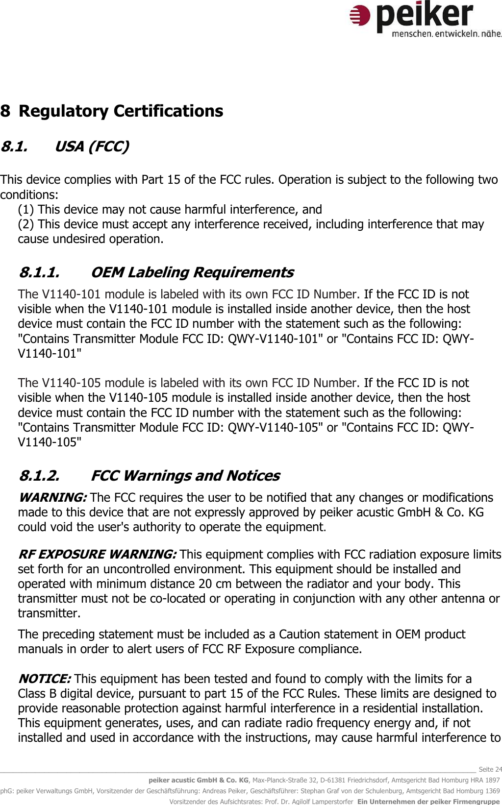   _______________________________________________________________________________________________________________ Seite 24 peiker acustic GmbH &amp; Co. KG, Max-Planck-Straße 32, D-61381 Friedrichsdorf, Amtsgericht Bad Homburg HRA 1897 phG: peiker Verwaltungs GmbH, Vorsitzender der Geschäftsführung: Andreas Peiker, Geschäftsführer: Stephan Graf von der Schulenburg, Amtsgericht Bad Homburg 1369 Vorsitzender des Aufsichtsrates: Prof. Dr. Agilolf Lamperstorfer  Ein Unternehmen der peiker Firmengruppe  8 Regulatory Certifications  8.1. USA (FCC)  This device complies with Part 15 of the FCC rules. Operation is subject to the following two conditions: (1) This device may not cause harmful interference, and (2) This device must accept any interference received, including interference that may cause undesired operation.  8.1.1. OEM Labeling Requirements  The V1140-101 module is labeled with its own FCC ID Number. If the FCC ID is not visible when the V1140-101 module is installed inside another device, then the host device must contain the FCC ID number with the statement such as the following: &quot;Contains Transmitter Module FCC ID: QWY-V1140-101&quot; or &quot;Contains FCC ID: QWY-V1140-101&quot;  The V1140-105 module is labeled with its own FCC ID Number. If the FCC ID is not visible when the V1140-105 module is installed inside another device, then the host device must contain the FCC ID number with the statement such as the following: &quot;Contains Transmitter Module FCC ID: QWY-V1140-105&quot; or &quot;Contains FCC ID: QWY-V1140-105&quot;  8.1.2. FCC Warnings and Notices  WARNING: The FCC requires the user to be notified that any changes or modifications made to this device that are not expressly approved by peiker acustic GmbH &amp; Co. KG could void the user&apos;s authority to operate the equipment.  RF EXPOSURE WARNING: This equipment complies with FCC radiation exposure limits set forth for an uncontrolled environment. This equipment should be installed and operated with minimum distance 20 cm between the radiator and your body. This transmitter must not be co-located or operating in conjunction with any other antenna or transmitter.   The preceding statement must be included as a Caution statement in OEM product manuals in order to alert users of FCC RF Exposure compliance.  NOTICE: This equipment has been tested and found to comply with the limits for a Class B digital device, pursuant to part 15 of the FCC Rules. These limits are designed to provide reasonable protection against harmful interference in a residential installation. This equipment generates, uses, and can radiate radio frequency energy and, if not installed and used in accordance with the instructions, may cause harmful interference to 