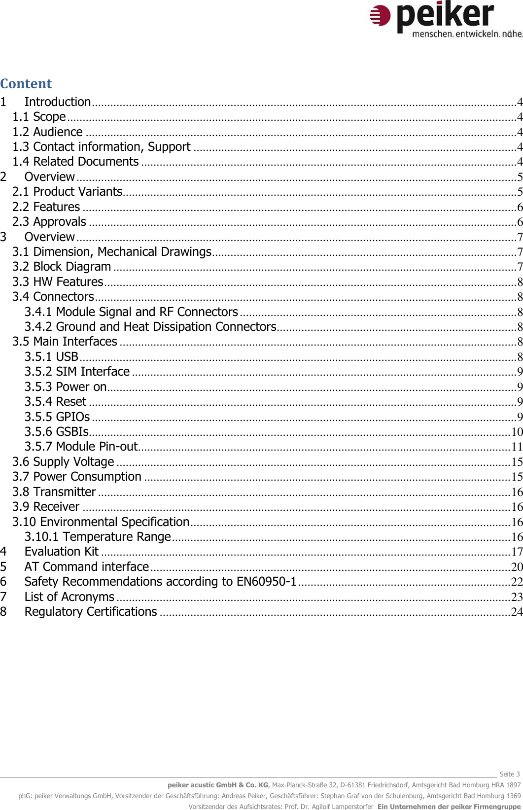   _______________________________________________________________________________________________________________ Seite 3 peiker acustic GmbH &amp; Co. KG, Max-Planck-Straße 32, D-61381 Friedrichsdorf, Amtsgericht Bad Homburg HRA 1897 phG: peiker Verwaltungs GmbH, Vorsitzender der Geschäftsführung: Andreas Peiker, Geschäftsführer: Stephan Graf von der Schulenburg, Amtsgericht Bad Homburg 1369 Vorsitzender des Aufsichtsrates: Prof. Dr. Agilolf Lamperstorfer  Ein Unternehmen der peiker Firmengruppe Content 1 Introduction .......................................................................................................................................... 4 1.1 Scope .................................................................................................................................................. 4 1.2 Audience ............................................................................................................................................ 4 1.3 Contact information, Support ......................................................................................................... 4 1.4 Related Documents .......................................................................................................................... 4 2 Overview ............................................................................................................................................... 5 2.1 Product Variants................................................................................................................................ 5 2.2 Features ............................................................................................................................................. 6 2.3 Approvals ........................................................................................................................................... 6 3 Overview ............................................................................................................................................... 7 3.1 Dimension, Mechanical Drawings ................................................................................................... 7 3.2 Block Diagram ................................................................................................................................... 7 3.3 HW Features ...................................................................................................................................... 8 3.4 Connectors ......................................................................................................................................... 8 3.4.1 Module Signal and RF Connectors .......................................................................................... 8 3.4.2 Ground and Heat Dissipation Connectors.............................................................................. 8 3.5 Main Interfaces ................................................................................................................................. 8 3.5.1 USB .............................................................................................................................................. 8 3.5.2 SIM Interface ............................................................................................................................. 9 3.5.3 Power on ..................................................................................................................................... 9 3.5.4 Reset ........................................................................................................................................... 9 3.5.5 GPIOs .......................................................................................................................................... 9 3.5.6 GSBIs ......................................................................................................................................... 10 3.5.7 Module Pin-out ......................................................................................................................... 11 3.6 Supply Voltage ................................................................................................................................ 15 3.7 Power Consumption ....................................................................................................................... 15 3.8 Transmitter ...................................................................................................................................... 16 3.9 Receiver ........................................................................................................................................... 16 3.10 Environmental Specification ........................................................................................................ 16 3.10.1 Temperature Range .............................................................................................................. 16 4 Evaluation Kit ..................................................................................................................................... 17 5 AT Command interface ..................................................................................................................... 20 6 Safety Recommendations according to EN60950-1 ..................................................................... 22 7 List of Acronyms ................................................................................................................................ 23 8 Regulatory Certifications .................................................................................................................. 24    