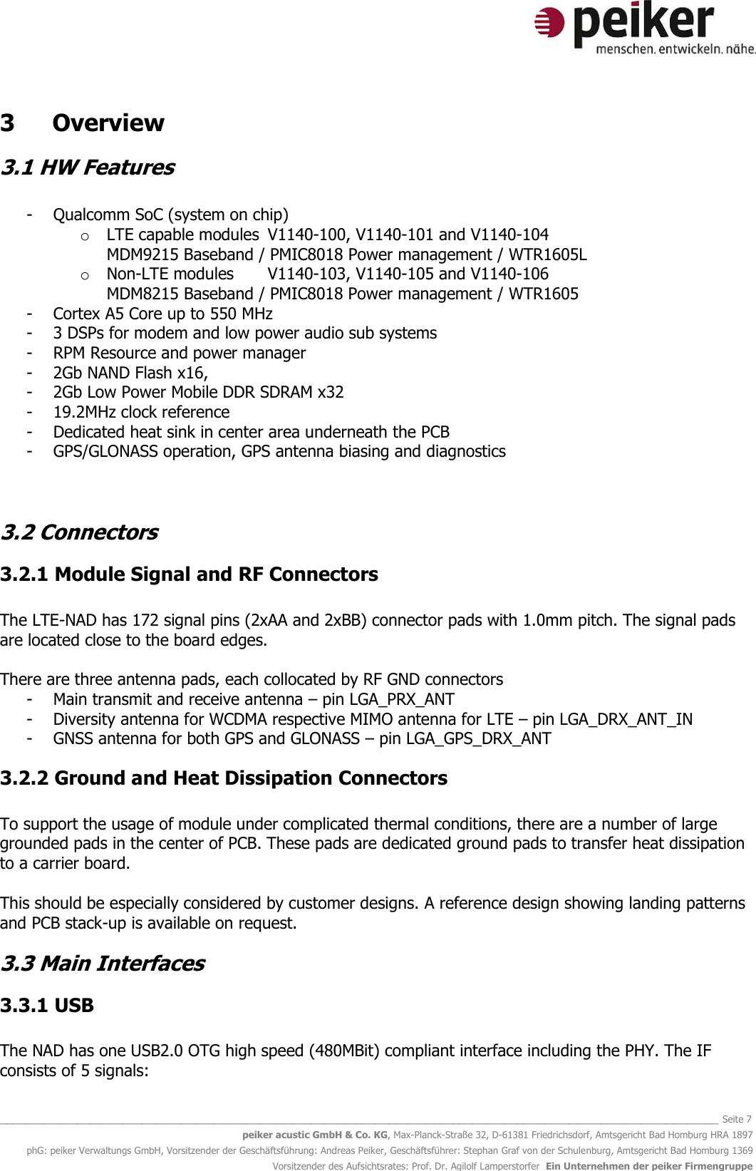   _______________________________________________________________________________________________________________ Seite 7 peiker acustic GmbH &amp; Co. KG, Max-Planck-Straße 32, D-61381 Friedrichsdorf, Amtsgericht Bad Homburg HRA 1897 phG: peiker Verwaltungs GmbH, Vorsitzender der Geschäftsführung: Andreas Peiker, Geschäftsführer: Stephan Graf von der Schulenburg, Amtsgericht Bad Homburg 1369 Vorsitzender des Aufsichtsrates: Prof. Dr. Agilolf Lamperstorfer  Ein Unternehmen der peiker Firmengruppe 3  Overview 3.1 HW Features  - Qualcomm SoC (system on chip)  o LTE capable modules  V1140-100, V1140-101 and V1140-104 MDM9215 Baseband / PMIC8018 Power management / WTR1605L  o Non-LTE modules   V1140-103, V1140-105 and V1140-106 MDM8215 Baseband / PMIC8018 Power management / WTR1605  - Cortex A5 Core up to 550 MHz - 3 DSPs for modem and low power audio sub systems - RPM Resource and power manager  - 2Gb NAND Flash x16,  - 2Gb Low Power Mobile DDR SDRAM x32 - 19.2MHz clock reference - Dedicated heat sink in center area underneath the PCB - GPS/GLONASS operation, GPS antenna biasing and diagnostics   3.2 Connectors 3.2.1 Module Signal and RF Connectors  The LTE-NAD has 172 signal pins (2xAA and 2xBB) connector pads with 1.0mm pitch. The signal pads are located close to the board edges.  There are three antenna pads, each collocated by RF GND connectors - Main transmit and receive antenna – pin LGA_PRX_ANT - Diversity antenna for WCDMA respective MIMO antenna for LTE – pin LGA_DRX_ANT_IN - GNSS antenna for both GPS and GLONASS – pin LGA_GPS_DRX_ANT 3.2.2 Ground and Heat Dissipation Connectors  To support the usage of module under complicated thermal conditions, there are a number of large grounded pads in the center of PCB. These pads are dedicated ground pads to transfer heat dissipation to a carrier board.  This should be especially considered by customer designs. A reference design showing landing patterns and PCB stack-up is available on request. 3.3 Main Interfaces  3.3.1 USB  The NAD has one USB2.0 OTG high speed (480MBit) compliant interface including the PHY. The IF consists of 5 signals: 