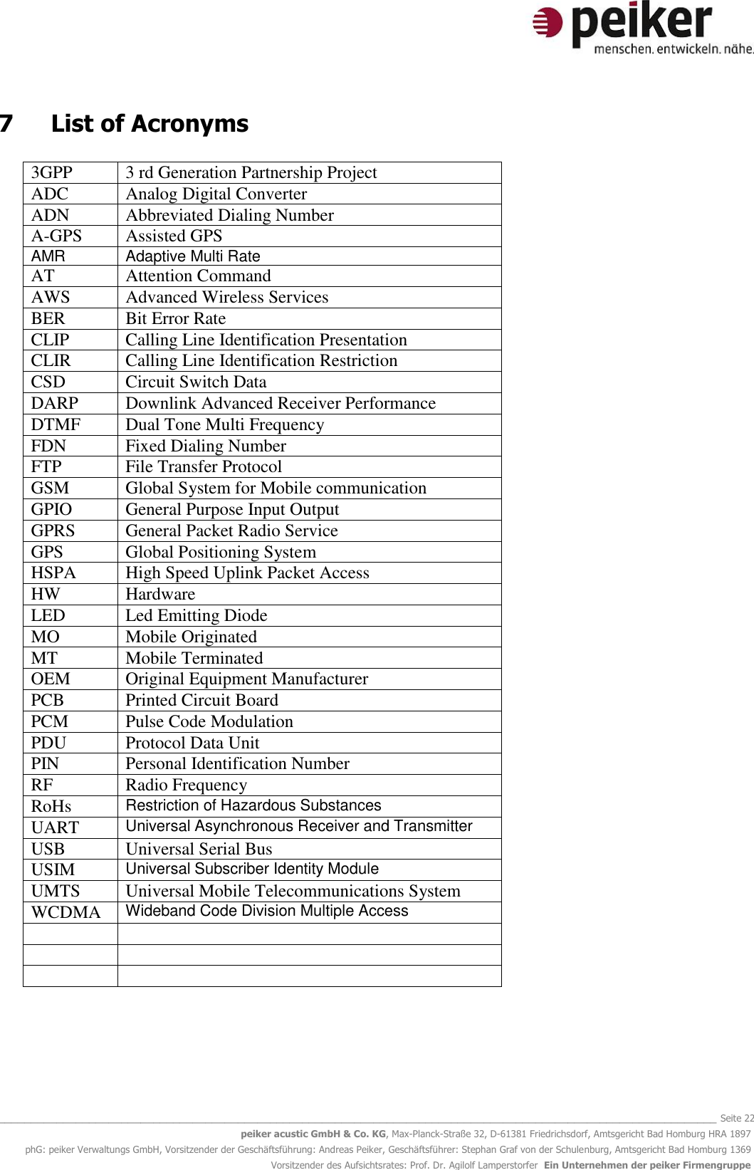   _______________________________________________________________________________________________________________ Seite 22 peiker acustic GmbH &amp; Co. KG, Max-Planck-Straße 32, D-61381 Friedrichsdorf, Amtsgericht Bad Homburg HRA 1897 phG: peiker Verwaltungs GmbH, Vorsitzender der Geschäftsführung: Andreas Peiker, Geschäftsführer: Stephan Graf von der Schulenburg, Amtsgericht Bad Homburg 1369 Vorsitzender des Aufsichtsrates: Prof. Dr. Agilolf Lamperstorfer  Ein Unternehmen der peiker Firmengruppe 7  List of Acronyms  3GPP 3 rd Generation Partnership Project ADC Analog Digital Converter ADN Abbreviated Dialing Number A-GPS Assisted GPS AMR  Adaptive Multi Rate AT Attention Command AWS Advanced Wireless Services BER Bit Error Rate CLIP Calling Line Identification Presentation CLIR Calling Line Identification Restriction CSD Circuit Switch Data DARP Downlink Advanced Receiver Performance DTMF Dual Tone Multi Frequency FDN Fixed Dialing Number FTP File Transfer Protocol GSM Global System for Mobile communication GPIO General Purpose Input Output GPRS General Packet Radio Service GPS Global Positioning System HSPA High Speed Uplink Packet Access HW Hardware LED Led Emitting Diode MO Mobile Originated MT Mobile Terminated OEM Original Equipment Manufacturer PCB Printed Circuit Board PCM Pulse Code Modulation PDU Protocol Data Unit PIN Personal Identification Number RF Radio Frequency RoHs Restriction of Hazardous Substances UART Universal Asynchronous Receiver and Transmitter USB Universal Serial Bus USIM Universal Subscriber Identity Module UMTS Universal Mobile Telecommunications System WCDMA Wideband Code Division Multiple Access          