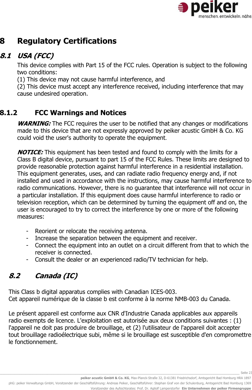   _______________________________________________________________________________________________________________ Seite 23 peiker acustic GmbH &amp; Co. KG, Max-Planck-Straße 32, D-61381 Friedrichsdorf, Amtsgericht Bad Homburg HRA 1897 phG: peiker Verwaltungs GmbH, Vorsitzender der Geschäftsführung: Andreas Peiker, Geschäftsführer: Stephan Graf von der Schulenburg, Amtsgericht Bad Homburg 1369 Vorsitzender des Aufsichtsrates: Prof. Dr. Agilolf Lamperstorfer  Ein Unternehmen der peiker Firmengruppe 8   Regulatory Certifications 8.1  USA (FCC) This device complies with Part 15 of the FCC rules. Operation is subject to the following two conditions: (1) This device may not cause harmful interference, and (2) This device must accept any interference received, including interference that may cause undesired operation.   8.1.2  FCC Warnings and Notices  WARNING: The FCC requires the user to be notified that any changes or modifications made to this device that are not expressly approved by peiker acustic GmbH &amp; Co. KG could void the user&apos;s authority to operate the equipment.  NOTICE: This equipment has been tested and found to comply with the limits for a Class B digital device, pursuant to part 15 of the FCC Rules. These limits are designed to provide reasonable protection against harmful interference in a residential installation. This equipment generates, uses, and can radiate radio frequency energy and, if not installed and used in accordance with the instructions, may cause harmful interference to radio communications. However, there is no guarantee that interference will not occur in a particular installation. If this equipment does cause harmful interference to radio or television reception, which can be determined by turning the equipment off and on, the user is encouraged to try to correct the interference by one or more of the following measures:  - Reorient or relocate the receiving antenna. - Increase the separation between the equipment and receiver. - Connect the equipment into an outlet on a circuit different from that to which the receiver is connected. - Consult the dealer or an experienced radio/TV technician for help.  8.2  Canada (IC)  This Class b digital apparatus complies with Canadian ICES-003. Cet appareil numérique de la classe b est conforme à la norme NMB-003 du Canada.  Le présent appareil est conforme aux CNR d&apos;Industrie Canada applicables aux appareils radio exempts de licence. L&apos;exploitation est autorisée aux deux conditions suivantes : (1) l&apos;appareil ne doit pas produire de brouillage, et (2) l&apos;utilisateur de l&apos;appareil doit accepter tout brouillage radioélectrique subi, même si le brouillage est susceptible d&apos;en compromettre le fonctionnement.   