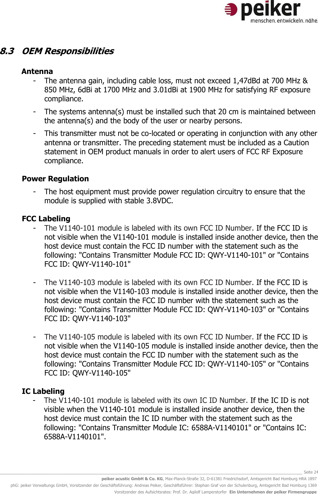   _______________________________________________________________________________________________________________ Seite 24 peiker acustic GmbH &amp; Co. KG, Max-Planck-Straße 32, D-61381 Friedrichsdorf, Amtsgericht Bad Homburg HRA 1897 phG: peiker Verwaltungs GmbH, Vorsitzender der Geschäftsführung: Andreas Peiker, Geschäftsführer: Stephan Graf von der Schulenburg, Amtsgericht Bad Homburg 1369 Vorsitzender des Aufsichtsrates: Prof. Dr. Agilolf Lamperstorfer  Ein Unternehmen der peiker Firmengruppe 8.3  OEM Responsibilities    Antenna  - The antenna gain, including cable loss, must not exceed 1,47dBd at 700 MHz &amp; 850 MHz, 6dBi at 1700 MHz and 3.01dBi at 1900 MHz for satisfying RF exposure compliance.  - The systems antenna(s) must be installed such that 20 cm is maintained between the antenna(s) and the body of the user or nearby persons.  - This transmitter must not be co-located or operating in conjunction with any other antenna or transmitter. The preceding statement must be included as a Caution statement in OEM product manuals in order to alert users of FCC RF Exposure compliance.  Power Regulation   - The host equipment must provide power regulation circuitry to ensure that the module is supplied with stable 3.8VDC.   FCC Labeling  - The V1140-101 module is labeled with its own FCC ID Number. If the FCC ID is not visible when the V1140-101 module is installed inside another device, then the host device must contain the FCC ID number with the statement such as the following: &quot;Contains Transmitter Module FCC ID: QWY-V1140-101&quot; or &quot;Contains FCC ID: QWY-V1140-101&quot;  - The V1140-103 module is labeled with its own FCC ID Number. If the FCC ID is not visible when the V1140-103 module is installed inside another device, then the host device must contain the FCC ID number with the statement such as the following: &quot;Contains Transmitter Module FCC ID: QWY-V1140-103&quot; or &quot;Contains FCC ID: QWY-V1140-103&quot;  - The V1140-105 module is labeled with its own FCC ID Number. If the FCC ID is not visible when the V1140-105 module is installed inside another device, then the host device must contain the FCC ID number with the statement such as the following: &quot;Contains Transmitter Module FCC ID: QWY-V1140-105&quot; or &quot;Contains FCC ID: QWY-V1140-105&quot;  IC Labeling  - The V1140-101 module is labeled with its own IC ID Number. If the IC ID is not visible when the V1140-101 module is installed inside another device, then the host device must contain the IC ID number with the statement such as the following: &quot;Contains Transmitter Module IC: 6588A-V1140101&quot; or &quot;Contains IC: 6588A-V1140101&quot;.  