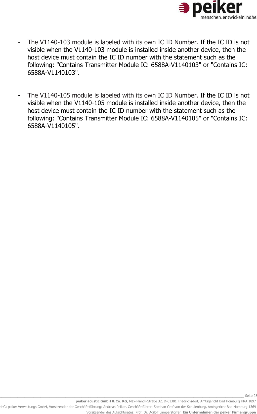   _______________________________________________________________________________________________________________ Seite 25 peiker acustic GmbH &amp; Co. KG, Max-Planck-Straße 32, D-61381 Friedrichsdorf, Amtsgericht Bad Homburg HRA 1897 phG: peiker Verwaltungs GmbH, Vorsitzender der Geschäftsführung: Andreas Peiker, Geschäftsführer: Stephan Graf von der Schulenburg, Amtsgericht Bad Homburg 1369 Vorsitzender des Aufsichtsrates: Prof. Dr. Agilolf Lamperstorfer  Ein Unternehmen der peiker Firmengruppe - The V1140-103 module is labeled with its own IC ID Number. If the IC ID is not visible when the V1140-103 module is installed inside another device, then the host device must contain the IC ID number with the statement such as the following: &quot;Contains Transmitter Module IC: 6588A-V1140103&quot; or &quot;Contains IC: 6588A-V1140103&quot;.   - The V1140-105 module is labeled with its own IC ID Number. If the IC ID is not visible when the V1140-105 module is installed inside another device, then the host device must contain the IC ID number with the statement such as the following: &quot;Contains Transmitter Module IC: 6588A-V1140105&quot; or &quot;Contains IC: 6588A-V1140105&quot;.   