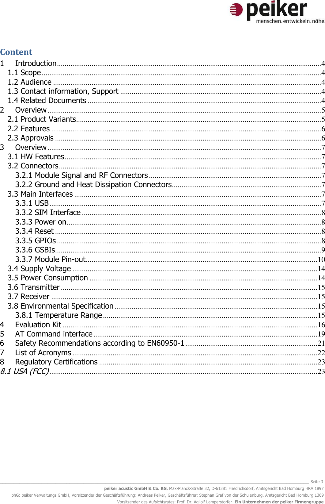   _______________________________________________________________________________________________________________ Seite 3 peiker acustic GmbH &amp; Co. KG, Max-Planck-Straße 32, D-61381 Friedrichsdorf, Amtsgericht Bad Homburg HRA 1897 phG: peiker Verwaltungs GmbH, Vorsitzender der Geschäftsführung: Andreas Peiker, Geschäftsführer: Stephan Graf von der Schulenburg, Amtsgericht Bad Homburg 1369 Vorsitzender des Aufsichtsrates: Prof. Dr. Agilolf Lamperstorfer  Ein Unternehmen der peiker Firmengruppe Content 1 Introduction .......................................................................................................................................... 4 1.1 Scope .................................................................................................................................................. 4 1.2 Audience ............................................................................................................................................ 4 1.3 Contact information, Support ......................................................................................................... 4 1.4 Related Documents .......................................................................................................................... 4 2 Overview ............................................................................................................................................... 5 2.1 Product Variants................................................................................................................................ 5 2.2 Features ............................................................................................................................................. 6 2.3 Approvals ........................................................................................................................................... 6 3 Overview ............................................................................................................................................... 7 3.1 HW Features ...................................................................................................................................... 7 3.2 Connectors ......................................................................................................................................... 7 3.2.1 Module Signal and RF Connectors .......................................................................................... 7 3.2.2 Ground and Heat Dissipation Connectors.............................................................................. 7 3.3 Main Interfaces ................................................................................................................................. 7 3.3.1 USB .............................................................................................................................................. 7 3.3.2 SIM Interface ............................................................................................................................. 8 3.3.3 Power on ..................................................................................................................................... 8 3.3.4 Reset ........................................................................................................................................... 8 3.3.5 GPIOs .......................................................................................................................................... 8 3.3.6 GSBIs ........................................................................................................................................... 9 3.3.7 Module Pin-out ......................................................................................................................... 10 3.4 Supply Voltage ................................................................................................................................ 14 3.5 Power Consumption ....................................................................................................................... 14 3.6 Transmitter ...................................................................................................................................... 15 3.7 Receiver ........................................................................................................................................... 15 3.8 Environmental Specification .......................................................................................................... 15 3.8.1 Temperature Range ................................................................................................................ 15 4 Evaluation Kit ..................................................................................................................................... 16 5 AT Command interface ..................................................................................................................... 19 6 Safety Recommendations according to EN60950-1 ..................................................................... 21 7 List of Acronyms ................................................................................................................................ 22 8 Regulatory Certifications .................................................................................................................. 23 8.1 USA (FCC) ............................................................................................................................................ 23    